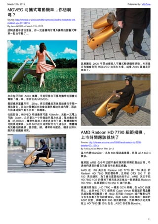 March 12th, 2013 Published by: VR-Zone
11
MOVEO 可攜式電動機車…你想騎
嗎？
Source: http://chinese.vr-zone.com/55015/moveo-electric-motorbike-will-
it-attract-you-03112013/
By damnfat2000 on March 11th, 2013
試騎過圖中這玩意後，你一定會覺得可隨身攜帶的摺疊式單
車一點也不酷了…
來自匈牙利的 Antro 集團，早前研發出可隨身攜帶的摺疊式
電動「機」車，並命名為 MOVEO。
整部機車重量只有 25kg，將它摺疊起來後就能像行李箱一
樣拖著走，且由於摺疊起來後會自動將輪胎收進內層，因此
在拖運時幾乎看不出是一部機車。
性能部份，MOVEO 時速最高可達 45km/hr，充飽一次電力
可跑 35km，且只要花一小時就能把電力充滿，電池壽命則
為 35,000km，攜帶性高加上速度表現也不錯，整體機動性
可說是相當高。另外 MOVEO 造型設計也下過功夫，整體擁
有流暢的線條感，提供藍、綠、橘等時尚配色，機身也採以
耐用的碳纖維材質。
該集團從 2008 年開始便投入可攜式輕便機車研發，未來是
否有機會見到 MOEVEO 出現在市場，就看 Antro 募資是否
順利了。
AMD Radeon HD 7790 細節揭曉，
上市時間應該就快了
Source: http://chinese.vr-zone.com/55043/amd-radeon-hd-7790-
detailed-03112013/
By Tony.Chiu on March 11th, 2013
晶片代號“Bonaire”，具有 896 個流處理器，將與 GTX 650Ti
競爭。
雖然說 AMD 在今年已經不會有採用新架構的產品出現，不
過他們還是持續在完善現有的產品規劃。
AMD 在 110 美元的 Radeon HD 7770 與 170 美元 的
Radeon HD 7850 間的價格帶，正好被 GTX 650 Ti 的
150 美元鎖死，為了搶攻這區塊內的市占，AMD 決定不把
HD 7850 1GB 的價格下修而是決定推出一款新產品 Radeon
HD 7790，就是要與 GTX 650 Ti 進行抗衡。
根據消息指出，HD 7790 一樣是 GCN 架構，在 ASIC 的選
用上，由於 HD 7770 使用的 Cape Verde 能裝進的電晶體
已經被壓榨到極限；將 7800 系列的 Pitcairn 進行閹割似乎
又太多有點不符合經濟效益。因此 AMD 決定推出一款新的
ASIC 設計，將會具有 896 個流處理器，性能標的大約是落
在比 HD 7850 慢 10% 左右，ASIC 命名為 Bonaire。
 