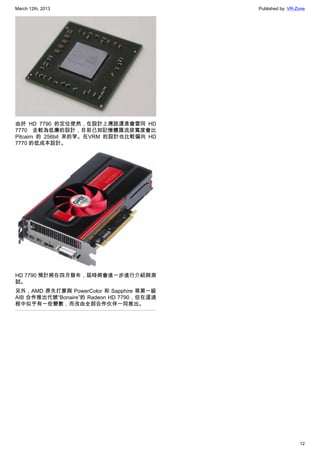 March 12th, 2013 Published by: VR-Zone
12
由於 HD 7790 的定位使然，在設計上應該還是會雷同 HD
7770 走較為低廉的設計，目前已知記憶體匯流排寬度會比
Pitcairn 的 256bit 來的窄。在VRM 的設計也比較偏向 HD
7770 的低成本設計。
HD 7790 預計將在四月發布，屆時將會進一步進行介紹與測
試。
另外，AMD 原先打算與 PowerColor 和 Sapphire 等第一級
AIB 合作推出代號“Bonaire”的 Radeon HD 7790，但在這過
程中似乎有一些變數，而改由全部合作伙伴一同推出。
 