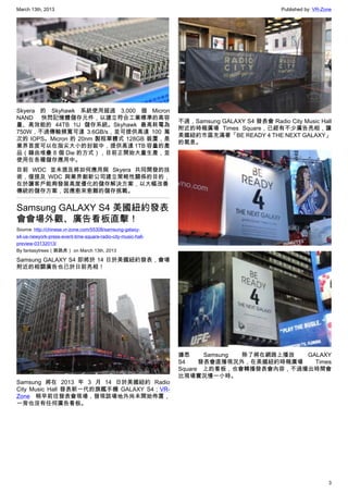 March 13th, 2013 Published by: VR-Zone
3
Skyera 的 Skyhawk 系統使用超過 3,000 個 Micron
NAND 快閃記憶體儲存元件，以建立符合工業標準的高容
量、高效能的 44TB 1U 儲存系統。Skyhawk 最高耗電為
750W，不過傳輸頻寬可達 3.6GB/s，並可提供高達 100 萬
次的 IOPS。Micron 的 20nm 製程單體式 128GB 裝置，是
業界首度可以在指尖大小的封裝中，提供高達 1TB 容量的產
品（藉由堆疊 8 個 Die 的方式），目前正開始大量生產，並
使用在各種儲存應用中。
目前 WDC 並未提及將如何應用與 Skyera 共同開發的技
術，僅提及 WDC 與業界創新公司建立策略性關係的目的，
在於讓客戶能夠發展高度優化的儲存解決方案，以大幅改善
傳統的儲存方案，因應愈來愈難的儲存挑戰。
Samsung GALAXY S4 美國紐約發表
會會場外觀、廣告看板直擊！
Source: http://chinese.vr-zone.com/55308/samsung-galaxy-
s4-us-newyork-press-event-time-square-radio-city-music-hall-
preview-03132013/
By fantasytrees（跳跳虎） on March 13th, 2013
Samsung GALAXY S4 即將於 14 日於美國紐約發表，會場
附近的相關廣告也已於日前亮相！
Samsung 將在 2013 年 3 月 14 日於美國紐約 Radio
City Music Hall 發表新一代的旗艦手機 GALAXY S4；VR-
Zone 稍早前往發表會現場，發現該場地外尚未開始佈置，
一旁也沒有任何廣告看板。
不過，Samsung GALAXY S4 發表會 Radio City Music Hall
附近的時報廣場 Times Square，已經有不少廣告亮相，讓
美國紐約市區充滿著「BE READY 4 THE NEXT GALAXY」
的氣息。
據悉 Samsung 除了將在網路上播放 GALAXY
S4 發表會直播現況外，在美國紐約時報廣場 Times
Square 上的看板，也會轉播發表會內容，不過播出時間會
比現場實況慢一小時。
 