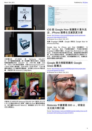 March 13th, 2013 Published by: VR-Zone
4
日前曝光的 GT-I9502 為 Samsung GALAXY
S4 的中國聯通客製機，除了具備雙卡雙待功能外，其餘規
格應該國際版本的 GALAXY S4 大同小異：配置 4.99
吋、1920 x 1080 解析度螢幕，內建 Samsung Exynos 5410,
1.8GHz 四核心處理器、2GB RAM / 32GB ROM、1,300 萬
畫素相機及 210 萬畫素前置鏡頭，並具備 2,600mAh 電池容
量，系統版本為 Android 4.2 Jelly Bean。
代號為 GT-I9500 的 Samsung GALAXY S4 已經於 2013 年
3 月 8 日通過台灣 NCC 認證；根據 VR-Zone 獲得的線報指
出，該手機與 GALAXY Note 8.0，都將會在 2013 年 4 月正
式在台灣推出。
iOS 版 Google Now 推廣影片意外流
出，iPhone 搜尋生活資訊更方便
Source: http://chinese.vr-zone.com/55304/google-now-for-iphone-and-
ipad-promo-video-leaked-03132013/
By Mengkuei Hsu on March 13th, 2013
根據 Engadget 的報導，Google 將推出 Google Now for
iPhone and iPad。
Google Now for iPhone and iPad 的推廣影片 13
日在 YouTube 流出，不過隨即被撒下，不過首先發現的
Engadget 已將影片備份。Google Now 為 Android 4.1 Jelly
Bean 中受到許多使用者喜好的功能。這個進階的搜尋資料
庫，將可以理解自然語言，並根據使用者需求以清晰的卡片
形式，呈現所需的生活資訊，例如餐廳聯絡方式、飛機航班
資訊和運動比數等資訊。
Google 展示搭配眼鏡的 Google
Glass 配載法
Source: http://chinese.vr-zone.com/55298/google-shows-google-glass-
can-go-with-glasses-03132013/
By Mengkuei Hsu on March 13th, 2013
Motorola 中國要裁 800 人，研發走
光光就只剩行銷
Source: http://chinese.vr-zone.com/55286/motorola-mobility-china-cut-off-
all-research-left-marketing-and-sales-03132013/
 