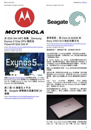 March 13th, 2013 Published by: VR-Zone
5
By Christine.T on March 12th, 2013
非 SGX 544 MP3 架構，Samsung
Exynos 5 Octa GPU 確認為
PowerVR SGX 544 IP
Source: http://chinese.vr-zone.com/55287/samsung-exynos-5-octa-gpu-
is-powervr-sgx-544-ip-03132013/
By Chris.L on March 12th, 2013
根據 Imagination Technologies 的新聞稿中提到，4＋4 核心
的 Exynos 5 Octa 5410 處理器 GPU 架構應該是 PowerVR
544 IP。而這顆 Exynos 5 Octa 5410 將會是 Samsung
GALAXY S4 所使用的處理器。
第二個 10 億僅花 4 年光
景，Seagate 硬碟總出貨量突破 20
億顆
Source: http://chinese.vr-zone.com/55282/seagate-reach-a-new-
milestones-for-harddisk-now-is-20-billions-03122013/
By Chris.L on March 12th, 2013
春季更新，採 Core i5-3230M 的
Sony VAIO S13 粉紅色動手玩
Source: http://chinese.vr-zone.com/55265/intel-core-i5-3230m-sony-vaio-
s13-svs13132cw-pink-hand-on-review-03122013/
By Chris.L on March 12th, 2013
處理器更新了，價格維持不變，或許會吸引到你吧！
Intel 在春天更新了 Ivy Bridge 處理器，而這也是 Intel 最後一
次更新這系列處理器，主要原因是 Intel 將在夏天開始為旗
下處理器進行換新 。
從 Sandy Bridge、Ivy Bridge，走過來其實在效能以及功
耗表現，很明顯地感到進步，雖然不能確定接下來即將在 6
月份發表的 Haswell 處理器能帶給我們什麼變化，但在這之
前，我們還是只有 Ivy Bridge 的機種可以選購。
隨著 Intel 處理器進行更新，Sony 很快地推出採用新處理器
的機種。
我們也在第一時間收到來自台灣 Sony 的測試機，這次的機
器型號為 SVS13132CW/P，採用的是 Intel Core i5-3230M
處理器，搭配 4GB 記憶體以及 500GB 傳統硬碟作為儲存空
間。
Intel Core i5-3230M 處理器為 2C4T，時脈為
2.6GHz，Turbo Boost 之後可以到達 3.2GHz，L3 快取方面
則是 3MB，同時擁有 Intel HD Graphics HD4000 內建顯示
晶片，處理器 TDP 為35W。
收到的機器為粉紅色（星幻粉），不過台灣 Sony 還有提供
白色（羽霧白）、黑色（星鑽黑）以及紅色（魅麗紅）讓各
位做選擇。
I/O 方面，Sony SVS13132CW 擁有光碟機，同時還有兩組
USB 3.0、一組 USB 2.0、SD 卡槽、HD Duo 卡槽以及
 