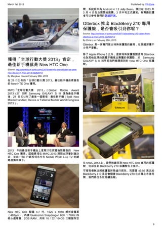 March 1st, 2013 Published by: VR-Zone
9
獲得「全球行動大獎 2013」肯定，
最佳新手機就是 New HTC One
Source: http://chinese.vr-zone.com/53976/new-htc-one-chosen-as-best-
new-device-in-mwc-2013-02282013/
By Mengkuei Hsu on February 28th, 2013
在 28 日公布的「全球行動大獎 2013」最佳新手機由甫發表
的 New HTC One 獲得。
MWC「全球行動大獎 2013」（Global Mobile Award
2013）27 日將 Samsung GALAXY S III 選為最佳手機
後，28 日又公布了最後一個獎項：最佳新手機（Best New
Mobile Handset, Device or Tablet at Mobile World Congress
2013）。
2013 年的最佳新手機由上星期才在英國倫敦發表的 New
HTC One 獲得。這個獎項在 MWC 2013 期間由評審討論決
定，並由 HTC 行銷長何永生在 Mobile World Live TV 的網
路直播中接下。
New HTC One 配備 4.7 吋、1920 x 1080 解析度螢幕
（468ppi），內建 Qualcomm Snapdragon 600, 1.7GHz 四
核心處理器、2GB RAM，共有 16 / 32 / 64GB 三種儲存空
間，系統版本為 Android 4.1.2 Jelly Bean。預計在 2013 年
3 月 4 日在台灣開始預購、3 月中旬正式鋪貨。有興趣的讀
者可以參考我們的詳細評測。
Otterbox 推出 BlackBerry Z10 專用
保護殼，是否會吸引到你呢？
Source: http://chinese.vr-zone.com/53971/blackberry-z10-cases-from-
otterbox-at-mwc-2013-02282013/
By Chris.L on February 28th, 2013
Otterbox 是一家專門推出特殊保護殼的廠商，在美國深獲不
少用戶愛戴。
除了 Apple iPhone 5 之外，這家特殊保護殼製造商 Otterbox
也為其他品牌的旗艦手機推出專屬的保護殼，如 Samsung
GALAXY S III 和早前我們報導提到的 New HTC One 保護
殼。
在 MWC 2013 上，我們無緣見到 New HTC One 專用的保護
殼，但卻見到 BlackBerry Z10 保護殼在上展示。
可惜現場無法將保護套拆除進行把玩，而要價 49.95 美元的
BlackBerry Z10 是否會隨著 BlackBerry Z10 在台灣上市後而
開，我們將位各位持續追蹤。
 