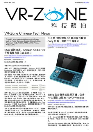 March 14th, 2013 Published by: VR-Zone
1
VR-Zone Chinese Tech News
A weekly tech news publication covering brands
such as Apple, Samsung, Google, Microsoft, Intel,
Facebook, AMD, NVIDIA, ARM, ASUS, iPhone,
Android, iPad
NCC 低調現身，Amazon Kindle Fire
平板電腦有望在台上市？
Source: http://chinese.vr-zone.com/55527/amazon-kindle-fire-hd-three-
device-show-in-ncc-taiwan-03142013/
By Christine.T on March 14th, 2013
Kindle Fire 終於要進台灣了！？
什麼！Amazon Kindle Fire 登台有望？
根據 NCC 檢測中心的資料顯示，Amazon 旗下平板電腦
Kindle Fire 目前已經列在 NCC 檢測名單裡面，只要一旦通
過很有可能就會在台灣上市。
近日低調在 NCC 審查系統現身的三台平板裝置，製造商均
為 Amazon，依照其登記型號分別屬於 Kindle Fire、Kindle
Fire HD，以及 Kindle Fire HD 8.9 等機種，雖然尚不清楚是
否已經過關，但登記時間為 3 月 13 日，若是順利過關，最
快應該有機會在上半年見到上市資訊。
附帶一提，Amazon 近日正式在歐洲、日本開賣 Kindle Fire
HD 8.9，同步繼 2 月後二度調整在美定價，其中 Wi-Fi 版
仍維持 269 美元，至於 4G LTE 版本則是在之前自 499
美元調降至 449 美元後，再度小幅下殺來到 399 美元。
儘管 Amazon 對外表示此次調降係因受到開賣地區增加，帶
動產量提昇並降低製造成本所致，但投顧機構  Pacific Crest
Securities 分析師 Chad Bartley 認為降價真相是大尺寸的
Kindle Fire 銷售表現欠佳所致。
去年 9 月發表的 Amazon 平板電腦 Kindle Fire HD，依據顯
示螢幕尺寸分為 7 吋、8.9 吋兩種版本，新機強化了觸控反
應、降低螢幕反光狀態，帶來前方 HD 視訊攝影鏡頭，支援
HDMI 輸出等，提高運算效能並給予輕便的攜帶性。
任天堂 3DS 裸視 3D 專利案告輸前
Sony 社員，判賠三千萬美元
Source: http://chinese.vr-zone.com/55512/nintendo-lost-3ds-3d-patent-
with-sony-ex-worker-need-to-paid-30-millions-03142013/
By Christine.T on March 14th, 2013
Jabra 在台發表三款新耳機，包含
NFC 配對功能的 REVO Wireless
Source: http://chinese.vr-zone.com/55511/jabra-revo-revo-wireless-vox-
announced-at-taiwan-with-nfc-function-03142013/
By Chris.L on March 14th, 2013
MWC 2013 發表的多款耳機已經登台，就讓我們來看看台灣
價格究竟多少。
知名藍牙耳機大廠 Jabra 在 2 月 MWC 商發表的多款耳機，
目前已經能夠在台灣購買到了。
13 日，Jabra 在台灣發表了多款音樂用耳機，包含了耳罩式
的 REVO、REVO Wireless 以及耳道式的 VOX 等三款新
品。
Jabra REVO Wireless 屬於耳罩式藍牙無線耳機，擁有 10
天的待機時間，至於連續使用的話，最多可以達到 12 個小
 