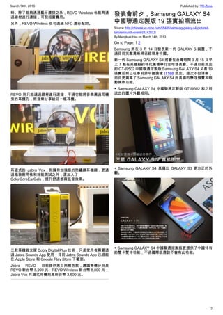 March 14th, 2013 Published by: VR-Zone
2
時。除了能夠透過藍牙連接之外，REVO Wireless 也能夠透
過線材進行連接，可說相當實用。
另外，REVO Wireless 也可透過 NFC 進行配對。
REVO 則只能透過線材進行連接，不過它能將音樂透過耳機
旁的耳機孔，將音樂分享給另一幅耳機。
耳道式的 Jabra Vox，則擁有加強版的防纏繞耳機線，更通
過極致耐用性和效能測試之外，還加入了
ColorCoreEarGels，提升舒適都與低音效果。
三款耳機皆支援 Dobly Digital Plus 技術，只是使用者需要透
過 Jabra Sounds App 使用，目前 Jabra Sounds App 已經能
在 Apple Store 和 Google Play Store 下載到。
Jabra REVO 目前提供黑白兩種色款，建議售價分別是
REVO 新台幣 5,990 元、REVO Wireless 新台幣 8,800 元；
Jabra Vox 耳道式耳機則是新台幣 3,800 元。
發表會前夕，Samsung GALAXY S4
中國聯通定製版 19 張實拍照流出
Source: http://chinese.vr-zone.com/55485/samsung-galaxy-s4-pictured-
before-launch-event-03142013/
By Mengkuei Hsu on March 14th, 2013
Go to Page: 1 2
Samsung 將在 3 月 14 日發表新一代 GALAXY S 裝置，不
過目前完整清晰照已經現身中國。
新一代 Samsung GALAXY S4 將會在台灣時間 3 月 15 日早
上 7 點在美國紐約時代廣場舉行全球發表會。不過日前流出
的 GT-I9502 中國聯通定製版 Samsung GALAXY S4 又有 19
張實拍照已在事前於中國論壇 IT168 流出。這次不但清晰，
而且更揭露了 Samsung GALAXY S4 所具備的懸浮預覽和眼
動操作功能。
▼ Samsung GALAXY S4 中國聯通定製版 GT-I9502 和之前
流出的圖片外觀相同。
▼ Samsung GALAXY S4 具備比 GALAXY S3 更方正的外
觀。
▼ Samsung GALAXY S4 中國聯通定製版更提供了中國特有
的雙卡雙待功能，不過國際版應該不會有此功能。
 