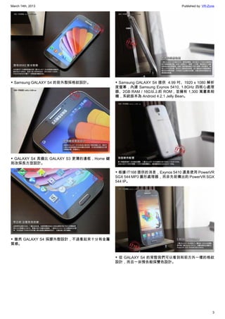March 14th, 2013 Published by: VR-Zone
3
▼ Samsung GALAXY S4 的前外殼採格紋設計。
▼ GALAXY S4 具備比 GALAXY S3 更薄的邊框，Home 鍵
則改採長方型設計。
▼ 雖然 GALAXY S4 採膠外殼設計，不過看起來十分有金屬
質感。
▼ Samsung GALAXY S4 提供  4.99 吋、1920 x 1080 解析
度螢幕，內建 Samsung Exynos 5410, 1.8GHz 四核心處理
器、2GB RAM / 16G以上的 ROM，並擁有 1,300 萬畫素相
機，系統版本為 Android 4.2.1 Jelly Bean。
▼ 根據 IT168 提供的消息，Exynos 5410 還是使用 PowerVR
SGX 544 MP3 圖形處理器，而非先前傳出的 PowerVR SGX
544 IP。
▼ 從 GALAXY S4 的背殼我們可以看到和前方外一樣的格紋
設計，而且一如預告般採雙色設計。
 