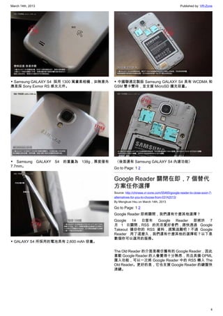 March 14th, 2013 Published by: VR-Zone
4
▼ Samsung GALAXY S4  採用 1300 萬畫素相機，如無意外
應是採 Sony Exmor RS 感光元件。
▼ Samsung GALAXY S4 的重量為 138g，厚度僅有
7.7mm。
▼ GALAXY S4 所採用的電池具有 2,600 mAh 容量。
▼ 中國聯通定製版 Samsung GALAXY S4 具有 WCDMA 和
GSM 雙卡雙待，並支援 MicroSD 擴充容量。
 〈後面還有 Samsung GALAXY S4 內建功能〉
Go to Page: 1 2
Google Reader 關閉在即，7 個替代
方案任你選擇
Source: http://chinese.vr-zone.com/55465/google-reader-to-close-soon-7-
alternatives-for-you-to-choose-from-03142013/
By Mengkuei Hsu on March 14th, 2013
Go to Page: 1 2
Google Reader 即將關閉，我們還有什麼其他選擇？
Google 14 日宣布 Google Reader 即將於 7
月 1 日關閉，RSS 的死忠愛好者們，趕快透過 Google
Takeout 備份你的 RSS 資料，趕緊逃難吧！不過 Google
Reader 用了這麼久，我們還有什麼其他的選擇呢？以下是
數個你可以選用的服務。
The Old Reader 的介面是模仿舊有的 Google Reader，因此
喜歡 Google Reader 的人會覺得十分熟悉，而且具備 OPML
匯入功能，可以一次將 Google Reader 中的 RSS 轉入 The
Old Reader。更好的是，它也支援 Google Reader 的鍵盤快
速鍵。
 