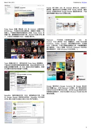 March 14th, 2013 Published by: VR-Zone
5
Pulse News 其實一開始是 iOS 和 Android 上廣受歡迎
的 RSS App，不過後來也推出網頁版，美觀的介面讓人一用
就愛上。不過對於需要快速資訊的人來說，Pulse News 的
美觀介面，讓閱讀資訊的速度大降，而且也不支援 OPML 匯
入，必須自行將喜歡的 RSS 一個個訂閱回來。
Taptu 其實出現已久，使用起來和 Pulse News 相當類似，
不過由於它的語言是隨系統語言而變，因此如果使用中文系
統會出現簡體字新聞，而 RSS 資訊也多是中國網站，對愛
好正體字的使用者來說會不太習慣。
NewsBlur 雖然具備老式的 RSS 資訊網站的介面，不過
在 Google Reader 即將消失的現在，NewsBlur 的介面和
OPML 匯入功能可以滿足大部分 RSS 用戶的需求。
Feedly 除了具有 iOS 和 Android 版本之外，也提供了
網頁版，讓使用者可以從電腦上存取 Feedly 的內容，雖然
Feedly 主要是用來和 Google Reader 連結取得內容，不過
還是具備額外增加 RSS 訂閱的功能。
Flipboard 不用多說，大家都知道它是 iOS 和
Android 平台上熱門的 RSS 閱讀程式，它除了可以訂閱
Facebook、Twitter、Google+ 等社群網站內容外，也具備
RSS 訂閱功能，不過它美觀的類雜誌介面，也會讓閱讀速
度大幅降低。（貼心小提醒：你可以在 Flipboard 中的科技
與科學類別中，找到 VR-Zone 中文的身影。）
Google 潮流同步（Google Currents）是 Google 推出的
RSS 閱讀 App，它和 Flipboard 十分類似，除了預先提供的
內容也可以自行訂閱 RSS 內容。另外在 Google 潮流同步的
科學與科技類別中，你也可以看到 VR-Zone 中文的 RSS 等
著為你服務。
 