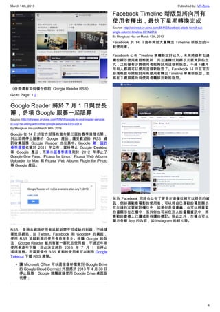 March 14th, 2013 Published by: VR-Zone
6
〈後面還有如何備份你的  Google Reader RSS〉
Go to Page: 1 2
Google Reader 將於 7 月 1 日與世長
辭，多項 Google 服務一起陪葬
Source: http://chinese.vr-zone.com/55455/google-to-end-reader-service-
in-july-1st-along-with-other-google-services-03142013/
By Mengkuei Hsu on March 14th, 2013
Google 在 14 日於官方部落格宣布第三屆的春季清理名單，
列出即將停止服務的 Google 產品，廣受歡迎的 RSS 資
訊收集服務 Google Reader 也在其中。Google 第一屆的
春季清理名單於 2011 年公布，當時停止 Google Desktop
等 Google 產品，而第二屆春季清理則於 2012 年停止了
Google One Pass、Picasa for Linux、Picasa Web Albums
Uploader for Mac 和 Picasa Web Albums Plugin for iPhoto
等 Google 產品。
RSS 是過去網路使用者追蹤新聞不可或缺的利器，不過隨
著社群網站，如 Twitter、Facebook 和 Google+ 的興起，
使用 RSS 追蹤新聞的使用者愈來愈少。根據 Google 的說
法，Google Reader 雖然有著一群死忠使用者，不過近年來
使用率逐年下降，因此決定將於 2013 年 7 月 1 日停止
這項服務。而需要備份 RSS 資料的使用者可以利用 Google
Takeout 下載 RSS 清單。
• 讓 Microsoft Office 可以直接儲存檔案到 Google Drive
的 Google Cloud Connect 外掛將於 2013 年 4 月 30 日
停止服務，Google 推薦直接使用 Google Drive 桌面版
代替；
Facebook Timeline 新版型將向所有
使用者釋出，最快下星期轉換完成
Source: http://chinese.vr-zone.com/55442/facebook-starts-to-roll-out-
single-column-timeline-03142013/
By Mengkuei Hsu on March 13th, 2013
Facebook 於 14 日宣布開始大量釋出 Timeline 新版型給一
般使用者。
Facebook 公布 Timeline 單欄新設計已久，未來將僅有右邊
欄位顯示使用者動態更新，而左邊欄位則顯示次要資訊的型
式，之前僅有少數使用者能夠試用這個新版型。不過下禮拜
所有人都將可以使用這個新版型了。Facebook 14 日在官方
部落格宣布開始對所有使用者釋出 Timeline 單欄新版型，並
將在下禮拜將所有使用者轉移到新的版型。
另外 Facebook 同時也公布了更多左邊欄位將可以提供的資
訊，例如喜歡看電影的使用者，可以將自己喜歡的電影顯示
在左邊的次要資訊欄位中；如果你是個書蟲，也可以將喜歡
的書顯示在左欄中，另外你也可以在別人的書籍資訊中，將
喜歡的書標上已讀或是待讀的標記。除此之外，左欄也可以
顯示各種 App 的內容，如 Instagram 的相片等。
 