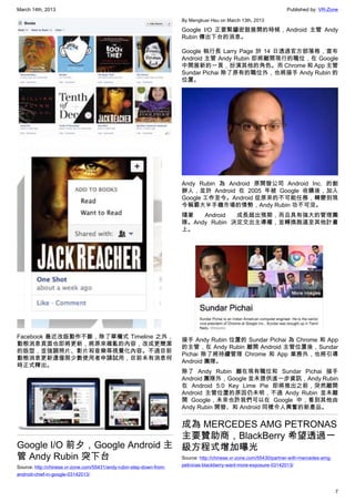 March 14th, 2013 Published by: VR-Zone
7
Facebook 最近改版動作不斷，除了單欄式 Timeline 之外，
動態消息頁面也即將更新，將原來雜亂的內容，改成更簡潔
的版型，並強調照片、影片和音樂等視覺化內容。不過目前
動態消息更新還僅限少數使用者申請試用，目前未有消息何
時正式釋出。
Google I/O 前夕，Google Android 主
管 Andy Rubin 突下台
Source: http://chinese.vr-zone.com/55431/andy-rubin-step-down-from-
android-chief-in-google-03142013/
By Mengkuei Hsu on March 13th, 2013
Google I/O 正要緊鑼密鼓展開的時候，Android 主管 Andy
Rubin 傳出下台的消息。
Google 執行長 Larry Page 於 14 日透過官方部落格，宣布
Android 主管 Andy Rubin 即將離開現行的職位，在 Google
中開展新的一頁，扮演其他的角色。而 Chrome 和 App 主管
Sundar Pichai 除了原有的職位外，也將接手 Andy Rubin 的
位置。
Andy Rubin 為 Android 原開發公司 Android Inc. 的創
辦人，並於 Android 在 2005 年被 Google 收購後，加入
Google 工作至今。Android 從原來的不可能任務，轉變到現
今稱霸大半手機市場的情勢，Andy Rubin 功不可沒。
隨著 Android 成長超出預期，而且具有強大的管理團
隊。Andy Rubin 決定交出主導權，並轉換跑道至其他計畫
上。
接手 Andy Rubin 位置的 Sundar Pichai 為 Chrome 和 App
的主管，在 Andy Rubin 離開 Android 主管位置後，Sundar
Pichai 除了將持續管理 Chrome 和 App 業務外，也將引導
Android 團隊。
除了 Andy Rubin 離在現有職位和 Sundar Pichai 接手
Android 團隊外，Google 並未提供進一步資訊，Andy Rubin
在 Android 5.0 Key Lime Pie 即將推出之前，突然離開
Android 主管位置的原因仍未明，不過 Andy Rubin 並未離
開 Google，未來也許我們可以在 Google 中，看到其他由
Andy Rubin 開發、和 Android 同樣令人興奮的新產品。
成為 MERCEDES AMG PETRONAS
主要贊助商，BlackBerry 希望透過一
級方程式增加曝光
Source: http://chinese.vr-zone.com/55430/partner-with-mercedes-amg-
petronas-blackberry-want-more-exposure-03142013/
 