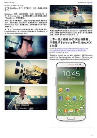 March 14th, 2013 Published by: VR-Zone
8
By Chris.L on March 13th, 2013
你不是 BlackBerry 用戶？你不懂 F1？好吧，那這跟你沒關
係了。
BlackBerry 將與 MERCEDES AMG PETRONAS 合
作，在 Formula One 一級方程式賽車以及車隊制服上顯示
「BlackBerry」字眼的廣告。
熟知一級方程式賽車的人，應該知道這個運動所需要的資金
不少，目前不確定 BlackBerry 究竟投資多少，但是能成為
MERCEDES AMG 主要贊助商，那個金額絕對不是一般人
想像得到。
除了展示「BlackBerry」的車身和隊服外，更找來當家車手
Lewis Hamilton、Nico Rosberg 和領隊來為 BlackBerry 10
和 BlackBerry Messenger 站台。
希望這波宣傳能有助於提升 BlackBerry 的銷售數字跟品牌
形象，同時更希望 MERCEDES AMG 能有一個不錯的賽季
（啊，作者本身是 Ferrari 的支持者…）
上市一個月將擁 1000 萬台銷售量，
市場看好 Samsung 新一代 GALAXY
S 裝置
Source: http://chinese.vr-zone.com/55427/samsung-galaxy-s4-will-
pass-1000-millions-after-one-month-sales-by-reuters-0313201/
By Chris.L on March 13th, 2013
“Based on checks we had with suppliers,” IBK Securities
analyst Lee Seung-woo said for Reuters, “Samsung has
already done significant work to ensure smooth supply.”
 