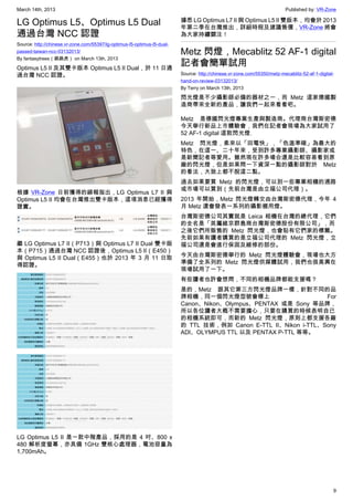 March 14th, 2013 Published by: VR-Zone
9
LG Optimus L5、Optimus L5 Dual
通過台灣 NCC 認證
Source: http://chinese.vr-zone.com/55397/lg-optimus-l5-optimus-l5-dual-
passed-taiwan-ncc-03132013/
By fantasytrees（跳跳虎） on March 13th, 2013
Optimus L5 II 及其雙卡版本 Optimus L5 II Dual，於 11 日通
過台灣 NCC 認證。
根據 VR-Zone 日前獲得的線報指出，LG Optimus L7 II 與
Optimus L5 II 均會在台灣推出雙卡版本，這項消息已經獲得
證實。
繼 LG Optimus L7 II（P713）與 Optimus L7 II Dual 雙卡版
本（P715）通過台灣 NCC 認證後，Optimus L5 II（E450）
與 Optimus L5 II Dual（E455）也於 2013 年 3 月 11 日取
得認證。
LG Optimus L5 II 是一款中階產品，採用的是 4 吋、800 x
480 解析度螢幕，亦具備 1GHz 雙核心處理器，電池容量為
1,700mAh。
據悉 LG Optimus L7 II 與 Optimus L5 II 雙版本，均會於 2013
年第二季在台灣推出，詳細時程及建議售價，VR-Zone 將會
為大家持續關注！
Metz 閃燈，Mecablitz 52 AF-1 digital
記者會簡單試用
Source: http://chinese.vr-zone.com/55350/metz-mecablitz-52-af-1-digital-
hand-on-review-03132013/
By Terry on March 13th, 2013
閃光燈是不少攝影師必備的器材之一，而 Metz 這家德國製
造商帶來全新的產品，讓我們一起來看看吧。
Metz 是德國閃光燈專業生產與製造商。代理商台灣斯密德
今天舉行新品上市體驗會，我們在記者會現場為大家試用了
52 AF-1 digital 這款閃光燈.
Metz 閃光燈，素來以「回電快」，「色溫準確」為最大的
特色，在這一、二十年來，受到許多專業攝影師、攝影家或
是新聞記者等愛用。雖然現在許多場合還是比較容易看到原
廠的閃光燈，但是如果問一下資深一點的攝影師對於 Metz
的看法，大致上都不脫這二點。
過去如果要買 Metz 的閃光燈，可以到一些專業相機的通路
或市場可以買到（先前台灣是由立福公司代理）。
2013 年開始，Metz 閃光燈轉交由台灣斯密德代理，今年 4
月 Metz 還會發表一系列的攝影棚用燈。
台灣斯密德公司其實就是 Leica 相機在台灣的總代理，它們
的全名是「英屬維京群島商台灣斯密德股份有限公司」，而
之後它們所販售的 Metz 閃光燈，也會貼有它們家的標籤。
先前如果有讀者購買的是立福公司代理的 Metz 閃光燈，立
福公司還是會進行保固及維修的部份。
今天由台灣斯密德舉行的 Metz 閃光燈體驗會，現場也大方
準備了全系列的 Metz 閃光燈供媒體試用，我們也很高興在
現場試用了一下。
有些讀者也許會想問，不同的相機品牌都能支援嗎？
是的，Metz 跟其它第三方閃光燈品牌一樣，針對不同的品
牌相機，同一個閃光燈型號會標上 For
Canon、Nikon、Olympus、PENTAX 或是 Sony 等品牌，
所以各位讀者大概不需要擔心，只要在購買的時候表明自已
的相機系統即可，而新的 Metz 閃光燈，原則上都支援各廠
的 TTL 技術，例如 Canon E-TTL II、Nikon i-TTL、Sony
ADI、OLYMPUS TTL 以及 PENTAX P-TTL 等等。
 