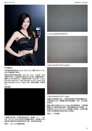 March 14th, 2013 Published by: VR-Zone
10
於現場試用：
在現場我們使用的是 Canon EOS 1D X 搭配 85mm F1.2L
USM 的鏡頭進行試拍。
試拍的條件採用固定環境：ISO 100、F5.6、1/250秒，中央
加權平均測光；色溫的部份設成日光白平衡，相機強制閃光
補償 1EV 且不使用 FEL。測試的閃光燈一共有三款：Canon
Speedlite 600EX-RT、Metz Mecablitz 58 AF-2 digital 以及
Metz Mecablitz 52 AF-1 digital 三款，裝設在機頂，均使用
TTL。
測試環境：
上圖幾乎是全黑。在現場我們選定的一塊場地，以 ISO
100、F5.6 及 1/250 秒的快門拍攝時的情況。我們應可以忽
略現場光源對於閃光燈試用時的干擾，包括色溫及亮度。
測試一：在 2 公尺拍攝背景紙
▲ Canon Speedlite 600EX-RT
▲ Metz Mecablitz 58 AF-2 digital
▲ Metz Mecablitz 52 AF-1 digital
拍攝白色背景紙的目的，主要是想看看閃光燈與相機的測光
系統相結合之後，閃燈擊出時的亮暗範圍，分佈，以及色溫
的表現。
讀者大概可以發現 58 AF-2 digital 的亮度略高些。不過這個
圖像在白平衡與亮度的差異，我想與機身有很大的關係，只
能夠說在 Canon EOS 1D X 上是這樣子的結果。日後我們會
再進行比較準確的色溫及亮度上的測試。
測試二：水平跳燈
 