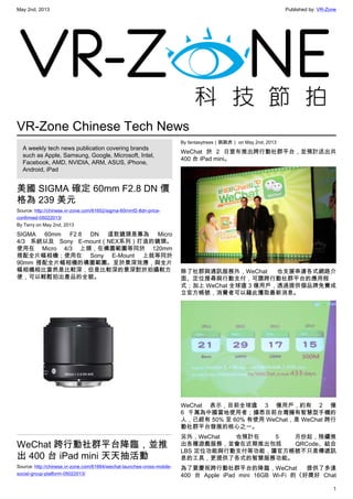 May 2nd, 2013 Published by: VR-Zone
1
VR-Zone Chinese Tech News
A weekly tech news publication covering brands
such as Apple, Samsung, Google, Microsoft, Intel,
Facebook, AMD, NVIDIA, ARM, ASUS, iPhone,
Android, iPad
美國 SIGMA 確定 60mm F2.8 DN 價
格為 239 美元
Source: http://chinese.vr-zone.com/61652/sigma-60mmf2-8dn-price-
confirmed-05022013/
By Terry on May 2nd, 2013
SIGMA 60mm F2.8 DN 這款鏡頭是專為 Micro
4/3 系統以及 Sony E-mount（NEX系列）打造的鏡頭。
使用在 Micro 4/3 上頭，在構圖範圍等同於 120mm
搭配全片幅相機；使用在 Sony E-Mount 上就等同於
90mm 搭配全片幅相機的構圖範圍。至於景深效應，與全片
幅相機相比當然是比較深，但是比較深的景深對於拍攝較方
便，可以輕鬆拍出產品的全貌。
WeChat 跨行動社群平台降臨，並推
出 400 台 iPad mini 天天抽活動
Source: http://chinese.vr-zone.com/61664/wechat-launches-cross-mobile-
social-group-platform-05022013/
By fantasytrees（跳跳虎） on May 2nd, 2013
WeChat 於 2 日宣布推出跨行動社群平台，並預計送出共
400 台 iPad mini。
除了社群與通訊服務外，WeChat 也支援串連各式網路介
面、定位搜尋與行動支付，可謂跨行動社群平台的應用程
式；加上 WeChat 全球逾 3 億用戶，透過提供個品牌免費成
立官方帳號，消費者可以藉此獲取最新消息。
WeChat 表示，目前全球逾 3 億用戶，約有 2 億
6 千萬為中國當地使用者；據悉目前台灣擁有智慧型手機的
人，已經有 50% 至 60% 有使用 WeChat，是 WeChat 跨行
動社群平台發展的核心之一。
另外，WeChat 也預計在 5 月份起，陸續推
出各種遊戲服務，並會在近期推出包括 QRCode、結合
LBS 定位功能與行動支付等功能，讓官方帳號不只是傳遞訊
息的工具，更提供了各式的智慧服務功能。
為了要慶祝跨行動社群平台的降臨，WeChat 提供了多達
400 台 Apple iPad mini 16GB Wi-Fi 的《好獎好 Chat
 