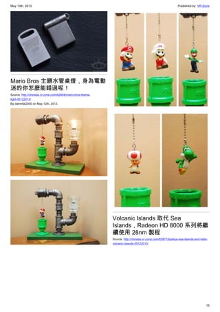 May 13th, 2013 Published by: VR-Zone
15
Mario Bros 主題水管桌燈，身為電動
迷的你怎麼能錯過呢！
Source: http://chinese.vr-zone.com/62848/mario-bros-theme-
light-05122013/
By damnfat2000 on May 12th, 2013
Volcanic Islands 取代 Sea
Islands，Radeon HD 8000 系列將繼
續使用 28nm 製程
Source: http://chinese.vr-zone.com/62871/byebye-sea-islands-and-hello-
volcanic-islands-05122013/
 