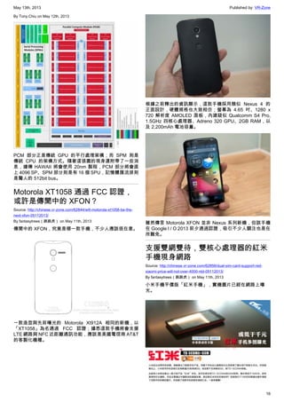 May 13th, 2013 Published by: VR-Zone
16
By Tony.Chiu on May 12th, 2013
PCM 部分正是傳統 GPU 的平行處理架構；而 SPM 則是
傳統 CPU 的架構方式。隨著這張圖的現身還附帶了一些消
息，據傳 HAWAII 將會使用 20nm 製程，PCM 部分將會直
上 4096 SP、SPM 部分則是有 16 個 SPU，記憶體匯流排則
是驚人的 512bit bus。
Motorola XT1058 通過 FCC 認證，
或許是傳聞中的 XFON？
Source: http://chinese.vr-zone.com/62844/will-motorola-xt1058-be-the-
next-xfon-05112013/
By fantasytrees（跳跳虎） on May 11th, 2013
傳聞中的 XFON，究竟是哪一款手機，不少人應該很在意。
一款造型與先前曝光的 Motorola Xt912A 相同的新機，以
「XT1058」為名通過 FCC 認證；據悉這款手機將會支援
LTE 網路與 NFC 近距離通訊功能，應該是美國電信商 AT&T
的客製化機種。
根據之前釋出的資訊顯示，這款手機採用類似 Nexus 4 的
正面設計，硬體規格也大致相仿；螢幕為 4.65 吋、1280 x
720 解析度 AMOLED 面板，內建疑似 Qualcomm S4 Pro,
1.5GHz 四核心處理器、Adreno 320 GPU、2GB RAM，以
及 2,200mAh 電池容量。
雖然傳言 Motorola XFON 並非 Nexus 系列新機，但該手機
在 Google I / O 2013 前夕通過認證，吸引不少人關注也是在
所難免。
支援雙網雙待，雙核心處理器的紅米
手機現身網路
Source: http://chinese.vr-zone.com/62856/dual-sim-card-support-red-
xiaomi-price-will-not-over-4000-ntd-05112013/
By fantasytrees（跳跳虎） on May 11th, 2013
小米手機平價版「紅米手機」，實機圖片已經在網路上曝
光。
 