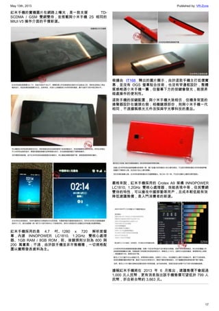 May 13th, 2013 Published by: VR-Zone
17
紅米手機的實機圖片在網路上曝光，是一款支援 TD-
SCDMA / GSM 雙網雙待，並搭載與小米手機 2S 相同的
MIUI V5 操作介面的平價新選。
紅米手機採用的是 4.7 吋、1280 x 720 解析度螢
幕，內建 INNOPOWER LC1810, 1.2GHz 雙核心處理
器、1GB RAM / 8GB ROM，前、後鏡頭則分別為 800 與
200 萬畫素；不過，由於該手機並非市售機種，一切規格配
置以實際發表資料為主。
根據由 IT168 釋出的圖片顯示，由於這款手機主打低價實
惠，並沒有 OGS 螢幕貼合技術，也沒有窄邊框設計，整體
質感略遜小米手機一籌，但螢幕下方的按鍵會發光，能提昇
暗處操作的便利性。
這款手機的按鍵配置，與小米手機大致相仿，但機身背面的
揚聲器設計在鏡頭右側；相機鏡頭部份，則與小米手機一代
相同，不過據稱感光元件改採舜宇光學科技的產品。
嚴格來說，紅米手機採用的 Crotex A9 架構 INNOPOWER
LC1810, 1.2GHz 雙核心處理器，效能表現中等，但其雙網
雙待的特性，可以搶攻中國移動等用戶，且成本較低能有效
降低建議售價，是入門消費者的新選。
據稱紅米手機將在 2013 年 6 月推出，建議售價不會超過
1,000 元人民幣，更有消息指出該手機售價可望低於 799 人
民幣，折合新台幣約 3,863 元。
 