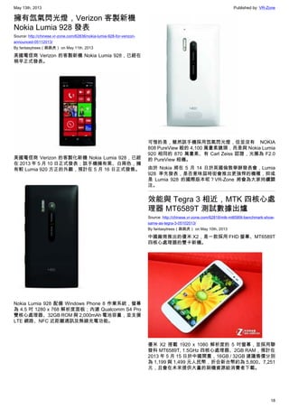May 13th, 2013 Published by: VR-Zone
18
擁有氙氣閃光燈，Verizon 客製新機
Nokia Lumia 928 發表
Source: http://chinese.vr-zone.com/62836/nokia-lumia-928-for-verizon-
announced-05112013/
By fantasytrees（跳跳虎） on May 11th, 2013
美國電信商 Verizon 的客製新機 Nokia Lumia 928，已經在
稍早正式發表。
美國電信商 Verizon 的客製化新機 Nokia Lumia 928，已經
在 2013 年 5 月 10 日正式發表；該手機擁有黑、白兩色，擁
有較 Lumia 920 方正的外觀，預計在 5 月 16 日正式發售。
Nokia Lumia 928 配備 Windows Phone 8 作業系統，螢幕
為 4.5 吋 1280 x 768 解析度面板；內建 Qualcomm S4 Pro
雙核心處理器、32GB ROM 與 2,000mAh 電池容量，並支援
LTE 網路、NFC 近距離通訊及無線充電功能。
可惜的是，雖然該手機採用氙氣閃光燈，但並沒有 NOKIA
808 PureView 般的 4,100 萬畫素鏡頭，而是與 Nokia Lumia
920 相同的 870 萬畫素、有 Carl Zeiss 認證，光圈為 F2.0
的 PureView 相機。
由於 Nokia 將在 5 月 14 日於英國倫敦舉辦發表會，Lumia
928 率先發表，是否意味屆時街會推出更強悍的機種，抑或
是 Lumia 928 的國際版本呢？VR-Zone 將會為大家持續關
注。
效能與 Tegra 3 相近，MTK 四核心處
理器 MT6589T 測試數據出爐
Source: http://chinese.vr-zone.com/62818/mtk-mt6589t-benchmark-show-
same-as-tegra-3-05102013/
By fantasytrees（跳跳虎） on May 10th, 2013
中國廠商推出的優米 X2，是一款採用 FHD 螢幕、MT6589T
四核心處理器的雙卡新機。
優米 X2 搭載 1920 x 1080 解析度的 5 吋螢幕，並採用聯
發科 MT6589T, 1.5GHz 四核心處理器、2GB RAM，預計在
2013 年 5 月 15 日於中國開賣，16GB / 32GB 建議售價分別
為 1,199 與 1,499 元人民幣，折合新台幣約為 5,800、7,251
元，且會在未來提供大量的刷機資源給消費者下載。
 