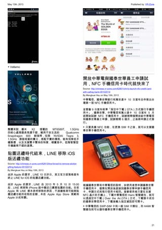 May 13th, 2013 Published by: VR-Zone
21
▼ Vellamo
整體來說，優米 X2 搭載的 MT6589T, 1.5GHz
四核心處理器表現還不錯，雖然不如主流的 Qualcomm
Snapdragon 600 般強悍，但與 NVIDIA Tegra 3,
1.5GHz 旗鼓相當的實力，搭配平實的價格、能有效降低手
機售價，以及支援雙卡雙待的特質，確實是中、低階智慧型
手機廠商不錯的選擇。
貼圖送禮時代結束，LINE 移除 iOS
版送禮功能
Source: http://chinese.vr-zone.com/62813/line-forced-to-remove-sticker-
gifting-feature-05102013/
By Mengkuei Hsu on May 10th, 2013
由於 Apple 的要求，LINE 10 日於日、英文官方部落格宣布
終止 LINE for iOS 的貼圖送禮功能。
由於 Apple 的要求，LINE 自 2013 年 5 月 10 日 15:00
起，LINE 將移除 iPhone 版中贈送已購買貼圖的功能。目前
Apple 和 LINE 都未表明移除的原因，不過據推測可能與貼
圖送禮功能所收取的金額，未依 Apple App Store 規範和
Apple 分成有關。
開放中華電與國泰世華員工申請試
用，NFC 手機信用卡時代就快來了
Source: http://chinese.vr-zone.com/62801/cht-to-launch-nfc-credit-card-
with-cathay-bank-05102013/
By Mengkuei Hsu on May 10th, 2013
中華電信、國泰世華銀行和萬世達卡 10 日宣布合作推出台
灣第一張 NFC 手機信用卡。
金管會 9 日宣布核準「採空中下載（OTA）方式發行手機信
用卡」，國泰世華、中華電信和萬士達卡 10 日宣布 5 月
底開始試辦 NFC 手機信用卡，試辦期間僅開放給中華電信
和國泰世華員工申請，試辦期間 6 個月，之後將申請正式發
行。
▼ 只要具備 NFC 功能，在更換 SIM 卡之後，就可以支援國
泰世華手機信用卡。
根據國泰世華和中華電信的說明，如使用者想申請國泰世華
手機信用卡，僅需在開放後直接到國泰世華申辦手機信用
卡，申請方式和現行信用卡相同。接著使用者只要在支援
NFC 晶片的手機上，下載中華電信的 Hami 智慧錢包，就可
以透過空中下載（Over the Air,OTA）方式，下載發卡成功
的國泰世華信用卡，下載後輸入指定資訊即可開卡。
▼ 中華電信的 SWP-SIM 卡和一般 SIM 卡類似，而 HAMI 智
慧錢包則可以儲存國泰世華手機信用卡。
 