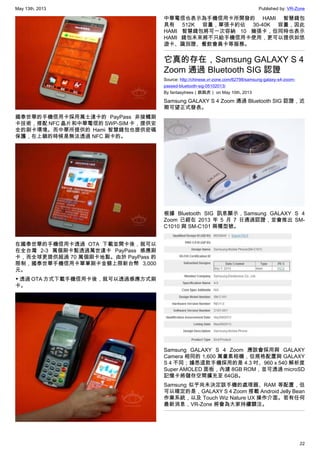 May 13th, 2013 Published by: VR-Zone
22
國泰世華的手機信用卡採用萬士達卡的 PayPass 非接觸刷
卡技術，搭配 NFC 晶片和中華電信的 SWP-SIM 卡，提供安
全的刷卡環境。而中華所提供的 Hami 智慧錢包也提供密碼
保護，在上鎖的時候是無法透過 NFC 刷卡的。
在國泰世華的手機信用卡透過 OTA 下載並開卡後，就可以
在全台灣 2-3 萬個刷卡點透過萬世達卡 PayPass 感應刷
卡，而全球更提供超過 70 萬個刷卡地點。由於 PayPass 的
限制，國泰世華手機信用卡單筆刷卡金額上限新台幣 3,000
元。
▼ 透過 OTA 方式下載手機信用卡後，就可以透過感應方式刷
卡。
中華電信也表示為手機信用卡所開發的 HAMI 智慧錢包
具有 512K 容量，單張卡約佔 30-40K 容量，因此
HAMI 智慧錢包將可一次容納 10 幾張卡，但同時也表示
HAMI 錢包未來將不只給手機信用卡使用，更可以提供如悠
遊卡、識別證、餐飲會員卡等服務。
它真的存在，Samsung GALAXY S 4
Zoom 通過 Bluetooth SIG 認證
Source: http://chinese.vr-zone.com/62798/samsung-galaxy-s4-zoom-
passed-bluetooth-sig-05102013/
By fantasytrees（跳跳虎） on May 10th, 2013
Samsung GALAXY S 4 Zoom 通過 Bluetooth SIG 認證，近
期可望正式發表。
根據 Bluetooth SIG 訊息顯示，Samsung GALAXY S 4
Zoom 已經在 2013 年 5 月 7 日通過認證，並會推出 SM-
C1010 與 SM-C101 兩種型號。
Samsung GALAXY S 4 Zoom 應該會採用與 GALAXY
Camera 相同的 1,600 萬畫素相機，但規格配置與 GALAXY
S 4 不同；據悉這款手機採用的是 4.3 吋、960 x 540 解析度
Super AMOLED 面板，內建 8GB ROM，並可透過 microSD
記憶卡將儲存空間擴充至 64GB。
Samsung 似乎尚未決定該手機的處理器、RAM 等配置，但
可以確定的是，GALAXY S 4 Zoom 搭載 Android Jelly Bean
作業系統，以及 Touch Wiz Nature UX 操作介面。若有任何
最新消息，VR-Zone 將會為大家持續關注。
 