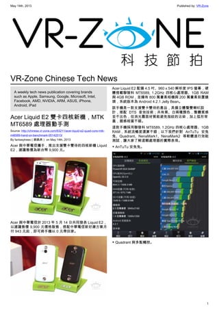 May 14th, 2013 Published by: VR-Zone
1
VR-Zone Chinese Tech News
A weekly tech news publication covering brands
such as Apple, Samsung, Google, Microsoft, Intel,
Facebook, AMD, NVIDIA, ARM, ASUS, iPhone,
Android, iPad
Acer Liquid E2 雙卡四核新機，MTK
MT6589 處理器動手測
Source: http://chinese.vr-zone.com/63211/acer-liquid-e2-quad-core-mtk-
mt6589-hand-on-benchmark-05142013/
By fantasytrees（跳跳虎） on May 14th, 2013
Acer 與中華電信攜手，推出支援雙卡雙待的四核新機 Liquid
E2，建議售價為新台幣 9,900 元。
Acer 與中華電信於 2013 年 5 月 14 日共同發表 Liquid E2，
以建議售價 9,900 元價格販售，搭配中華電信新好康方案月
付 943 元起，即可將手機以 0 元帶回家。
Acer Liquid E2 配備 4.5 吋、960 x 540 解析度 IPS 螢幕，硬
體搭載聯發科 MT6589, 1.2GHz 四核心處理器、1GB RAM
與 4GB ROM，並擁有 800 萬畫素相機與 200 萬畫素前置鏡
頭，系統版本為 Android 4.2.1 Jelly Bean。
該手機是一款支援雙卡雙待的產品，具備立體聲雙喇叭設
計，搭配 DTS 音效技術；共有黑、白兩種顏色，整體質感
並不出色，但消光霧面材質能避免指紋的沾染，加上弧形背
蓋，握感相當不錯。
這款手機採用聯發科 MT6589, 1.2GHz 四核心處理器、1GB
RAM，系統流暢度還算不錯；以下我們針對 AnTuTu 安兔
兔、Quadrant、NenaMark1、NenaMark2 等軟體進行效能
測試，讓大家了解這顆處理器的實際表現。
▼ AnTuTu 安兔兔。
▼ Quadrant 與多點觸控。
 