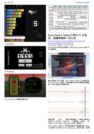 May 14th, 2013 Published by: VR-Zone
2
▼ NenaMark1。
▼ NenaMark2。
Acer Liquid E2 中華電信資費方案：
Sony Xperia Tablet Z 將於 21 日發
表，建議售價將一併公佈
Source: http://chinese.vr-zone.com/63209/sony-xperia-tablet-z-will-
announced-retail-price-at-may-21-05142013/
By fantasytrees（跳跳虎） on May 14th, 2013
Sony Mobile 稍早發出新聞稿，宣布 Xperia Tablet Z 將於 21
在台灣發表。
繼日前通過 NCC 認證，Sony Xperia Tablet Z 已經確定在
2013 年 5 月 21 日發表；屆時將會宣布該平板電腦的建議售
價，並有可能宣布其資費方案。
根據台灣 NCC 釋出的資訊顯示，台灣至少會推出
SGP321、SGP311、SGP312 三種型號，分別為 3G
16GB、Wi-Fi 16GB，以及 Wi-Fi 32GB 三種版本。
Sony Xperia Tablet Z 採用與即將推出的旗艦手機 Xperia
Z 相同的「全平衡（Omni Balance）」概念式設計，配備
 