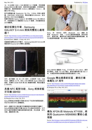 May 14th, 2013 Published by: VR-Zone
3
16：10 比例的 1920 × 1200 解析度 10.1 吋螢幕，同時搭載
Mobile BRAVIA 顯示技術，與具有防指紋鍍膜；而背殼則以
塑膠打造，機身厚度僅有 6.9mm（最厚處為 7.2mm），重
量也只有 495g。
該平板電腦內建 Qualcomm S4 Pro, 1.5GHz 四核心處理
器、2GB RAM / 32GB ROM，電池容量為 6,000mAh，並支
援 IP55 / IP57 防水防塵機制。
略嫌可惜的是 Xperia Tablet Z 並未搭載 Exmor RS 感光元
件，而是配備 810 萬畫素的 Exmor R 鏡頭，而前鏡頭則為
220 萬畫素。
鎖定低價位市場，Samsung
GALAXY S 4 mini 將採用雙核心處理
器？
Source: http://chinese.vr-zone.com/63199/focus-on-entry-level-market-
samsung-galaxy-s-4-mini-might-use-dual-core-exynos-5210-05142013/
By fantasytrees（跳跳虎） on May 14th, 2013
根據最新被釋出的文件顯示，Samsung GALAXY S 4 mini 將
確認採用 Exynos 5210 雙核心處理器。
另外，該手機的 3G 及 LTE 版本，分別採用 1GB、2GB
RAM，螢幕為 4.3 吋、960 x 540 解析度 Super AMOLED
面板，並擁有 32GB ROM 與 800 萬畫素相機，電池容量為
2,100mAh。
具備 NFC 配對功能，Sony 將推新藍
牙耳機 SBH50
Source: http://chinese.vr-zone.com/63191/sony-to-launch-new-bluetooth-
earphones-sbh50-with-nfc-pairing-05142013/
By Mengkuei Hsu on May 14th, 2013
Sony 即將推出的新藍牙耳機 SBH50 不但具有智慧型搖控，
而且可以利用 NFC 接觸配對。
缺乏一個輕巧而方便的藍牙耳機搭配你的智慧型手機嗎？
Sony 即將推出的藍牙耳機 SBH50 可以滿足你的需求。它不
但可以當作智慧型手機的搖控器和麥克風，而且具備 NFC
功能，讓配對更方便。
Sony 的 SBH50 採用 Bluetooth 3.0 連線，並
具有 Multipoint 功能，一次可以連接兩個裝置，更好的是
NFC 配對功能，讓使用者只要將耳機和裝置輕輕接觸，就
可以配對兩個裝置，馬上享受立體聲音樂。
Sony SBH50 重量為 15.8g，尺寸為 58 x 24 x 8mm，提供
黑白雙色。內建 115 mAh 電池，最長待機時間可達 400 小
時，而通話時間和音樂播放時間都為最高 8 小時。
Google 釋出搜尋新彩蛋，慶祝打磚
塊電玩 37 周年
Source: http://chinese.vr-zone.com/63195/google-release-new-easter-
egg-celebrating-37-anniversary-of-atari-breakout-05142013/
By Mengkuei Hsu on May 14th, 2013
傳為 XFON 的 Motorola XT1058，將
採用 Qualcomm MSM8960 雙核心處
理器
Source: http://chinese.vr-zone.com/63181/motorola-xt1058-xfon-only-use-
qualcomm-msm8960-dual-core-show-at-f-gfxbench-05142013/
 
