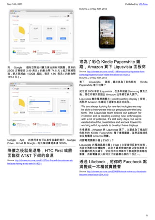 May 14th, 2013 Published by: VR-Zone
6
而 Google 儲存空間的付費方案也將有所調整，原來的
25GB 方案每月 2.49 美元（約新台幣 74.5 元）的方案將取
消，新方案將由 100GB 起跳，每月 4.99 美元（約新台幣
149.3 元）。
Google App 的使用者也可以享受容量的提升，Google
Drive、Gmail 和 Google+ 的共享容量將高達 30GB。
降價之後就是退場，HTC First 或將
面臨從 AT&T 下架的命運
Source: http://chinese.vr-zone.com/63157/htc-first-will-discontinued-att-
because-having-a-bad-sale-0514201/
By Chris.L on May 13th, 2013
或為了彩色 Kindle Paperwhite 鋪
路，Amazon 買下 Liqusvista 面板商
Source: http://chinese.vr-zone.com/63154/amazon-buy-liqusvista-from-
samsung-maybe-for-color-kindle-fire-device-05142013/
By Chris.L on May 13th, 2013
買下 Liquavista 面板，莫非是為了彩色版的 Kindle
Paperwhite 埋下伏筆？
成立於 2006 年的 Liquavista，在多年前被 Samsung 買走之
後，現在市場消息指出 Amazon 出手將它納入旗下。
Liqusvista 專攻電溼潤顯示（electrowetting display）技術，
而稍早 Amazon 也確認了這筆交易正式成立。
We are always looking for new technologies we may
be able to incorporate into our products over the long
term. The Liquavista team shares our passion for
invention and is creating exciting new technologies
with a lot of potential. It’s still early days, but we’re
excited about the possibilities and we look forward to
working with Liquavista to develop these displays.
市場猜測，Amazon 將 Liqusvista 買下，主要是為了推出彩
色版本的 Kindle Paperwhite 電子書閱讀器，當然這個消息
並沒有獲得 Amazon 證實。
何謂電潤濕顯示器（EWD）？
Liquavista 的電潤濕顯示器（EWD）主要提供反射性技術，
而非全透射技術傳輸性，因此不論是昏暗的辦公室內還是日
光朗麗的明亮光線下，它在所有光照條件下都能提供清晰的
影像，而耗電量卻只有同尺寸液晶顯示屏的十份之一。
透過 Likebook，將你的 Facebook 點
滴變成一本精裝實體書
Source: http://chinese.vr-zone.com/62968/likebook-make-your-facebook-
become-a-real-book-05142013/
 