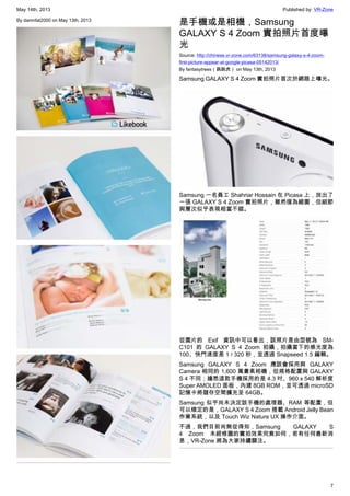 May 14th, 2013 Published by: VR-Zone
7
By damnfat2000 on May 13th, 2013
是手機或是相機，Samsung
GALAXY S 4 Zoom 實拍照片首度曝
光
Source: http://chinese.vr-zone.com/63138/samsung-galaxy-s-4-zoom-
first-picture-appear-at-google-picasa-05142013/
By fantasytrees（跳跳虎） on May 13th, 2013
Samsung GALAXY S 4 Zoom 實拍照片首次於網路上曝光。
Samsung 一名員工 Shahriar Hossain 在 Picasa 上，放出了
一張 GALAXY S 4 Zoom 實拍照片，雖然僅為縮圖，但細節
與層次似乎表現相當不錯。
從圖片的 Exif 資訊中可以看出，該照片是由型號為 SM-
C101 的 GALAXY S 4 Zoom 拍攝，拍攝當下的感光度為
100、快門速度是 1 / 320 秒，並透過 Snapseed 1.5 編輯。
Samsung GALAXY S 4 Zoom 應該會採用與 GALAXY
Camera 相同的 1,600 萬畫素相機，但規格配置與 GALAXY
S 4 不同；據悉這款手機採用的是 4.3 吋、960 x 540 解析度
Super AMOLED 面板，內建 8GB ROM，並可透過 microSD
記憶卡將儲存空間擴充至 64GB。
Samsung 似乎尚未決定該手機的處理器、RAM 等配置，但
可以確定的是，GALAXY S 4 Zoom 搭載 Android Jelly Bean
作業系統，以及 Touch Wiz Nature UX 操作介面。
不過，我們目前尚無從得知，Samsung GALAXY S
4 Zoom 未經修圖的實拍效果究竟如何，若有任何最新消
息，VR-Zone 將為大家持續關注。
 