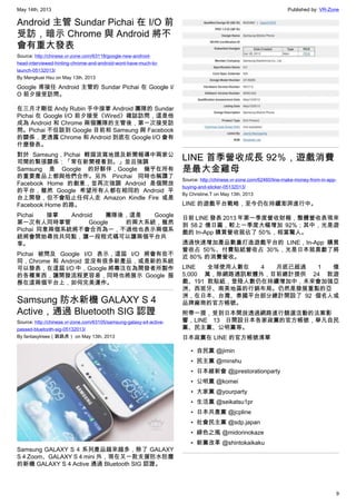 May 14th, 2013 Published by: VR-Zone
9
Android 主管 Sundar Pichai 在 I/O 前
受訪，暗示 Chrome 與 Android 將不
會有重大發表
Source: http://chinese.vr-zone.com/63118/google-new-android-
head-interviewed-hinting-chrome-and-android-wont-have-much-to-
launch-05132013/
By Mengkuei Hsu on May 13th, 2013
Google 甫接任 Android 主管的 Sundar Pichai 在 Google I/
O 前夕接受訪問。
在三月才剛從 Andy Rubin 手中接掌 Android 團隊的 Sundar
Pichai 在 Google I/O 前夕接受《Wired》雜誌訪問，這是他
成為 Android 和 Chrome 兩個團隊的主管後，第一次接受訪
問。Pichai 不但談到 Google 目前和 Samsung 與 Facebook
的關係，更透露 Chrome 和 Android 到底在 Google I/O 會有
什麼發表。
對於 Samsung，Pichai 輕描淡寫地提及新聞報導中兩家公
司間的緊張關係：「常在新聞裡看到。」並且強調
Samsung 是 Google 的好夥伴，Google 幾乎在所有
的重要產品上都與他們合作。另外 Pinchai 同時也稱讚了
Facebook Home 的創意，並再次強調 Android 是個開放
的平台，雖然 Google 希望所有人都在相同的 Android 平
台上開發，但不會阻止任何人走 Amazon Kindle Fire 或是
Facebook Home 的路。
Pichai 接掌 Android 團隊後，這是 Google
第一次有人同時掌管 Google 的兩大系統，雖然
Pichai 同意兩個系統將不會合而為一，不過他也表示兩個系
統將會開始尋找共同點，讓一段程式碼可以讓兩個平台共
享。
Pichai 被問及 Google I/O 表示，這屆 I/O 將會有些不
同，Chrome 和 Android 並沒有很多新產品，或是新的系統
可以發表，在這屆 I/O 中，Google 將專注在為開發者所製作
的各種東西，讓開發流程更容易，同時也將展示 Google 服
務在這兩個平台上，如何完美運作。
Samsung 防水新機 GALAXY S 4
Active，通過 Bluetooth SIG 認證
Source: http://chinese.vr-zone.com/63105/samsung-galaxy-s4-active-
passed-bluetooth-sig-05132013/
By fantasytrees（跳跳虎） on May 13th, 2013
Samsung GALAXY S 4 系列產品越來越多，除了 GALAXY
S 4 Zoom、GALAXY S 4 mini 外，現在又一款支援防水防塵
的新機 GALAXY S 4 Active 通過 Bluetooth SIG 認證。
LINE 首季營收成長 92％，遊戲消費
是最大金雞母
Source: http://chinese.vr-zone.com/62460/line-make-money-from-in-app-
buying-and-sticker-05132013/
By Christine.T on May 13th, 2013
LINE 的遊戲平台戰略，至今仍在持續澎湃進行中。
日前 LINE 發表 2013 年第一季度營收財報，整體營收表現來
到 58.2 億日圓，較上一季度大幅增加 92%；其中，光是遊
戲的 In-App 購買營收就佔了 50％，相當驚人。
透過快速增加產品數量打造遊戲平台的 LINE，In-App 購買
營收占 50％、付費貼紙營收占 30％，光是日本就貢獻了將
近 80％ 的消費營收。
LINE 全球使用人數在 4 月底已超過 1 億
5,000 萬，除網路通訊軟體外，目前總計提供  24 款遊
戲、191 款貼紙，登陸人數仍在持續增加中，未來會加強亞
洲、西班牙、南美地區的行銷布局。仍然是發展重點的亞
洲，在日本、台灣、泰國平台部分總計開設了 92 個名人或
品牌廠商的官方帳號。
附帶一提，受到日本開放透過網路進行競選活動的法案影
響，LINE 13 日開設日本各家政黨的官方帳號，舉凡自民
黨、民主黨、公明黨等。
日本政黨在 LINE 的官方帳號清單
• 自民黨 @jimin
• 民主黨 @minshu
• 日本維新會 @jprestorationparty
• 公明黨 @komei
• 大家黨 @yourparty
• 生活黨 @seikatsu1pr
• 日本共產黨 @jcpline
• 社會民主黨 @sdp.japan
• 綠色之風 @midorinokaze
• 新黨改革 @shintokaikaku
 