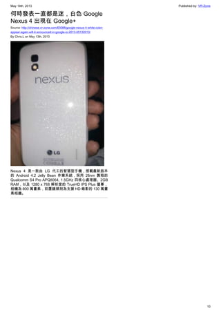 May 14th, 2013 Published by: VR-Zone
10
何時發表一直都是迷，白色 Google
Nexus 4 出現在 Google+
Source: http://chinese.vr-zone.com/63088/google-nexus-4-white-color-
appear-again-will-it-announced-in-google-io-2013-05132013/
By Chris.L on May 13th, 2013
Nexus 4 是一款由 LG 代工的智慧型手機，搭載最新版本
的 Android 4.2 Jelly Bean 作業系統，採用 28nm 製程的
Qualcomm S4 Pro APQ8064, 1.5GHz 四核心處理器、2GB
RAM，以及 1280 x 768 解析度的 TrueHD IPS Plus 螢幕，
相機為 800 萬畫素，前置鏡頭則為支援 HD 錄影的 130 萬畫
素相機。
 
