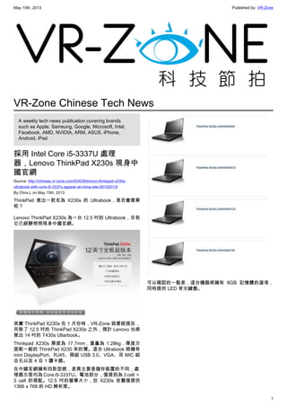 May 15th, 2013 Published by: VR-Zone
1
VR-Zone Chinese Tech News
A weekly tech news publication covering brands
such as Apple, Samsung, Google, Microsoft, Intel,
Facebook, AMD, NVIDIA, ARM, ASUS, iPhone,
Android, iPad
採用 Intel Core i5-3337U 處理
器，Lenovo ThinkPad X230s 現身中
國官網
Source: http://chinese.vr-zone.com/63429/lenovo-thinkpad-x230s-
ultrabook-with-core-i5-3337u-appear-at-china-site-05152013/
By Chris.L on May 15th, 2013
ThinkPad 推出一款名為 X230s 的 Ultrabook，是否會買單
呢？
Lenovo ThinkPad X230s 為一台 12.5 吋的 Ultrabook，目前
它已經靜悄悄現身中國官網。
其實 ThinkPad X230s 在 1 月份時，VR-Zone 就曾經提及，
而除了 12.5 吋的 ThinkPad X230s 之外，預計 Lenovo 也將
推出 14 吋的 T430s Ultarbook。
Thinkpad X230s 厚度為 17.7mm，重量為 1.28kg，厚度方
面較一般的 ThinkPad X230 來的薄。這台 Ultrabook 將擁有
mini DisplayPort、RJ45、兩組 USB 3.0、VGA、耳 MIC 組
合孔以及 4 合 1 讀卡器。
在中國官網擁有四款型號，差異主要是儲存裝置的不同，處
理器方面均為 Core i5-3337U。電池部分，僅提到為 3 cell ＋
3 cell 的搭配。12.5 吋的螢幕大小，但 X230s 依舊僅提供
1366 x 768 的 HD 解析度。
可以確認的一點是，這台機器將擁有 8GB 記憶體的選項，
同時提供 LED 背光鍵盤。
 