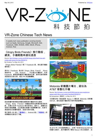 May 3rd, 2013 Published by: VR-Zone
1
VR-Zone Chinese Tech News
A weekly tech news publication covering brands
such as Apple, Samsung, Google, Microsoft, Intel,
Facebook, AMD, NVIDIA, ARM, ASUS, iPhone,
Android, iPad
《Angry Birds Friends》推行動版，
網頁、手機輕鬆串連玩透透
Source: http://chinese.vr-zone.com/61841/angry-birds-friend-now-with-
mobile-web-version-for-free-05032013/
By Christine.T on May 3rd, 2013
《Angry Birds Friends》除了 Facebook 版，現在連手機版
都有啦！
原本以 Facebook 為主的《Angry Birds Friend》，Rovio
現宣布在 iOS、Android 平台推出手機版本；未來
Facebook 網頁版將會與手機版資料互通，提供玩家同樣享
受跟朋友互助分享、相互 PK 的遊戲體驗。
因為是舊作新移植且著重在網頁與手機版本的互通性，
《Angry Birds Friends》手機版的問世並無增添更多新系
統，主要以沿用 Facebook 版內容為主。基本上，遊戲玩法
有每日登陸獎勵，以及每週全新關卡和錦標賽內容，玩家可
透過朋友互助獲得道具，並進行更多互動。
現已提供 iOS 版（下載連結）、Android 版（下載連結）供
有興趣的玩家自行下載。
Motorola 新機圖片曝光，疑似為
AT&T 客製化手機
Source: http://chinese.vr-zone.com/61830/motorola-new-smartphone-
appear-seem-like-us-att-custom-handheld-05032013/
By fantasytrees（跳跳虎） on May 3rd, 2013
日前曾出現一款造型與 Nexus 4 類似的 Motorola 的新機
Xt912A，疑似為該手機的照片稍早再度被釋出。
在 2013 年 3 月在越南網站上，出現了名為 Motorola Xt912A
的圖片及影片，該手機採用了類似 Nexus 4 的正面設計，但
 