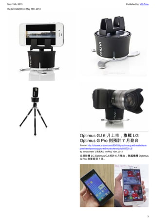 May 15th, 2013 Published by: VR-Zone
3
By damnfat2000 on May 15th, 2013
Optimus GJ 6 月上市，旗艦 LG
Optimus G Pro 則預計 7 月登台
Source: http://chinese.vr-zone.com/63420/lg-optimus-gj-will-available-at-
june-then-optimus-g-pro-will-schedule-on-july-05152013/
By fantasytrees（跳跳虎） on May 15th, 2013
日規新機 LG Optimus GJ 將於 6 月推出，旗艦機種 Optimus
G Pro 則要等到 7 月。
 