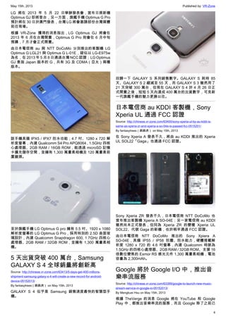 May 15th, 2013 Published by: VR-Zone
4
LG 將在 2013 年 5 月 22 日舉辦發表會，宣布日規新機
Optimus GJ 即將登台，另一方面，旗艦手機 Optimus G Pro
預計將在 30 日於澳門發表，台灣 LG 將會邀請部份台灣媒體
前往現場。
根據 VR-Zone 獲得的消息指出，LG Optimus GJ 將會在
2013 年 6 月在台灣開賣，Optimus G Pro 則會在 6 月中旬
預購，7 月才會正式開賣。
由日本電信商 au 與 NTT DoCoMo 分別推出的客製機 LG
Optimus G LGL21 與 Optimus G L-01E，疑似以 LG-E975w
為名，在 2013 年 5 月 8 日通過台灣 NCC 認證；LG Optimus
GJ 意指 Japan 版本的 G，共有 3G 及 CDMA（亞太）兩種
版本。
該手機具備 IPX5 / IPX7 防水功能；4.7 吋、1280 x 720 解
析度螢幕，內建 Qualcomm S4 Pro APQ8064 , 1.5GHz 四核
心處理器、2GB RAM / 16GB ROM，能透過 microSD 記憶
卡擴充儲存空間，並擁有 1,300 萬畫素相機及 120 萬畫素前
置鏡頭。
至於旗艦手機 LG Optimus G pro 擁有 5.5 吋、1920 x 1080
解析度螢幕的 LG Optimus G Pro，採用特別的 2.5D 曲面玻
璃設計，內建 Qualcomm Snapdragon 600, 1.7GHz 四核心
處理器、2GB RAM / 32GB ROM，並擁有 1,300 萬畫素相
機。
5 天出貨突破 400 萬台，Samsung
GALAXY S 4 全球銷量將創新高
Source: http://chinese.vr-zone.com/63413/5-days-get-400-millions-
shipment-samsung-galaxy-s-4-will-create-a-new-record-for-android-
device-05152013/
By fantasytrees（跳跳虎） on May 15th, 2013
GALAXY S 4 似乎是 Samsung 銷售速度最快的智慧型手
機。
回歸一下 GALAXY S 系列銷售數字。GALAXY S 耗時 85
天、GALAXY S 2 縮減至 55 天，而 GALAXY S 3 雖然用了
21 天突破 300 萬台，但現在 GALAXY S 4 於 4 月 26 日正
式開賣之後，短短 5 天內達成 400 萬台的出貨數字，可見新
一代旗艦手機的魅力更勝以往。
日本電信商 au KDDI 客製機，Sony
Xperia UL 通過 FCC 認證
Source: http://chinese.vr-zone.com/63400/sony-xperia-ul-by-au-kddi-is-
same-as-xperia-zr-and-xperia-a-so-04e-is-passed-fcc-0515201/
By fantasytrees（跳跳虎） on May 15th, 2013
在 Sony Xperia A 發表不久，將由 au KDDI 推出的 Xperia
UL SOL22「Gaga」也通過 FCC 認證。
Sony Xperia ZR 發表不久，日本電信商 NTT DoCoMo 也
宣布推出客製機 Xperia A SO-04E；另一家電信商 au KDDI
雖然尚未正式發表，但同為 Xperia ZR 的變種 Xperia UL
SOL22、代號 Gaga 的新機，也於稍早通過 FCC 認證。
由日本電信商 NTT DoCoMo 推出的 Sony Xpiera A
SO-04E，具備 IP55 / IP58 防塵、防水能力，硬體搭載解
析度 1280 x 720 的 4.6 吋螢幕，內建 Qualcomm 時脈為
1.5GHz 的四核心處理器、2GB RAM / 32GB ROM、支援 16
倍數位變焦的 Exmor RS 感光元件 1,300 萬畫素相機，電池
容量為 2,300mAh。
Google 將於 Google I/O 中，推出音
樂串流服務
Source: http://chinese.vr-zone.com/63399/google-to-launch-new-music-
stream-service-in-google-io-05152013/
By Mengkuei Hsu on May 15th, 2013
根據 TheVerge 的消息 Google 將在 YouTube 和 Google
Play 中，都推出音樂串流的服務，而且 Google 除了之前已
 