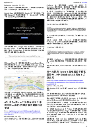 May 15th, 2013 Published by: VR-Zone
6
By Mengkuei Hsu on May 15th, 2013
距離 Google I/O 開始僅剩數個小時，上星期傳出中將有新介
面的 Google Maps 又有新申請頁面流出。
Google Maps 上星期傳出將於 Google I/O 中宣布改版，不過
就在 Google I/O 開始前的數個小時，Google 又不小心釋出
了新 Google Maps 的申請頁面。
另外在申請頁面中，Google Maps 也出現了「tailored map
for every search」（為每個搜尋量身訂作的地圖）字樣，這
顯示了新的 Google Maps 可能將可以透過訓練，而呈現對
特定使用者最重要的地圖資訊。
新 Google Maps 另一個有趣的功能是 Smarter Search Box，
如同之前流出的 Google Maps 新截圖，在 Google Maps 的
左上方將提供智慧型搜尋，並將利用類似 Google Now 的形
式，為新 Google Maps 提供各種資訊。
另外在新 Google Maps 也將包含 Google Earth 中的圖片、
交通資訊和 3D 地圖等資訊。不過這個申請頁面在流出就不
久，就遭 Google 撒下，我們只好等到明天 Google I/O 正式
開始時，再一睹其風貌。
ASUS PadFone 2 延長保固至 2 年，
限定因 eMMC 問題而無法開機的消
費者
Source: http://chinese.vr-zone.com/63366/asus-padfone-2-extend-
warranty-to-2-years-for-those-having-emmc-memory-brick-problem-
users-05152013/
By Chris.L on May 15th, 2013
ASUS 針對 PadFone 2 發佈消費者公告，這次看來有誠意多
了。
PadFone 2 變形手機是 ASUS 在 2012 年
Computex 發佈的產品，當然在這一年取得不錯的佳績，但
早前爆發的死機事件，卻有一直延燒的情況。
在 3 月份，ASUS 第一次以「消費者訊息」在官方網站上發
佈消息，內容在講述部分 PadFone 2 使用者碰到無法開機的
問題，造成問題的原因主要是舊版軟體和記憶體出現相容問
題，雖然 ASUS 宣稱只有少部分的 PadFone 2 碰到，同時
也決定替 2 月 28 日前購買的消費者免費更換相關零件，不
過類似問題一直持續在台灣發生。
在 15 日稍早的官方網站中，ASUS 改以「消費者公告」為
標題發出。
公告中，ASUS 相信 10.4.15.1 的軟體版本已經解決
PadFone 2 因 eMMC 而造成無法開機的問題，同時在未來
軟體版本將會持續優化以及增加新功能。
對於碰到 PadFone 2 因記憶體問題而無法開機的消費
者，ASUS 將延長該手機一年保固服務（含原始保固，共計
2 年）。
罕見發出兩次通知，ASUS PadFone 2 碰到的問題似乎不太
簡單。
第一款採用 Tegra 4 處理器的平板電
腦發佈，HP SlateBook x2 將在 8 月
份出貨
Source: http://chinese.vr-zone.com/63358/world-first-tegra-4-tablet-
announced-by-hp-called-slatebook-x2-and-slatebook-x2-is-intel-core-
based-05152013/
By Chris.L on May 15th, 2013
搶在 Toshiba 之前，HP 證實了 NVIDIA Tegra 4 平板電腦的
存在。
HP 發佈新聞稿指出，該公司將推出兩台分離式平板電腦，
分別採用 Windows 8 和 Android 作業系統。
兩台分離式平板電腦分別是採用 Windows 8 作業系統的
Split x2 以及 Android 作業系統的 SlateBook x2。
Split x2 延續著 ENVY x2 的概念，但在處理器部分將升級至
Intel Core 系列處理器，但是 13.3 吋的平板僅提供 1366 x
768 的解析度，實在有點讓人扼腕。
另一台稱為 SlateBook x2 的 Android 平板電腦則是全球第
一台正式發佈採用 NVIDIA Tegra 4 處理器的裝置。這台採
用 NVIDIA Tegra 4 處理器的平板電腦將搭載 Android Jelly
Bean 作業系統，擁有 1920 x 1080 400 nit 的 IPS 面板，預
計 8 月份出貨。
在售價方面，採用 Intel Core 處理器的 Split x2 訂價為
799.99 美元，約新台幣 23,916 元；至於使用 Tegra 4 處理
器的 SlateBook x2 則要價 479.99，約新台幣 14,350 元。
 