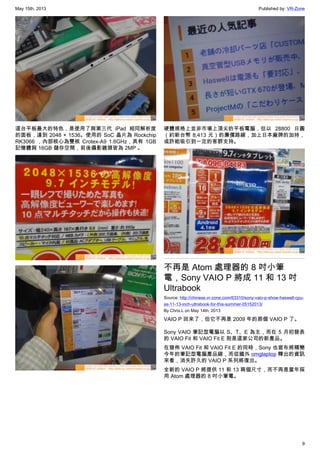 May 15th, 2013 Published by: VR-Zone
9
這台平板最大的特色，是使用了與第三代 iPad 相同解析度
的面板，達到 2048 × 1536。使用的 SoC 晶片為 Rockchip
RK3066 ，內部核心為雙核 Crotex-A9 1.6GHz，具有 1GB
記憶體與 16GB 儲存空間，前後攝影鏡頭皆為 2MP 。
硬體規格上並非市場上頂尖的平板電腦，但以 28800 日圓
（約新台幣 8,413 元）的廉價路線，加上日本廠牌的加持，
或許能吸引到一定的客群支持。
不再是 Atom 處理器的 8 吋小筆
電，Sony VAIO P 將成 11 和 13 吋
Ultrabook
Source: http://chinese.vr-zone.com/63310/sony-vaio-p-show-haswell-cpu-
as-11-13-inch-ultrabook-for-this-summer-05152013/
By Chris.L on May 14th, 2013
VAIO P 回來了，但它不再是 2009 年的那個 VAIO P 了。
Sony VAIO 筆記型電腦以 S、T、E 為主，而在 5 月初發表
的 VAIO Fit 和 VAIO Fit E 則是這家公司的新產品。
在發佈 VAIO Fit 和 VAIO Fit E 的同時，Sony 也宣布將精簡
今年的筆記型電腦產品線，而從國外 omglaptop 釋出的資訊
來看，消失許久的 VAIO P 系列將復出。
全新的 VAIO P 將提供 11 和 13 兩個尺寸，而不再是當年採
用 Atom 處理器的 8 吋小筆電。
 