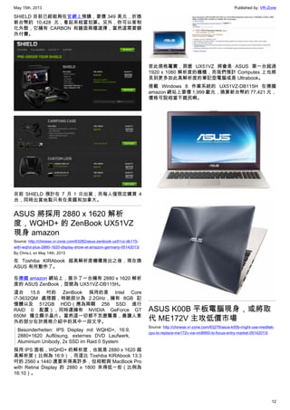 May 15th, 2013 Published by: VR-Zone
12
SHIELD 目前已經能夠在官網上預購，要價 349 美元，折換
新台幣約 10,428 元，看起來相當划算。另外，你可以客制
化外殼，它擁有 CARBON 和鏡面兩種選擇，當然這需要額
外付費。
目前 SHIELD 預計在 7 月 1 日出貨，而每人僅限定購買 4
台，同時出貨地點只有在美國和加拿大。
ASUS 將採用 2880 x 1620 解析
度，WQHD+ 的 ZenBook UX51VZ
現身 amazon
Source: http://chinese.vr-zone.com/63282/asus-zenbook-ux51vz-db115-
with-wqhd-plus-2880-1620-display-show-at-amazon-germany-05142013/
By Chris.L on May 14th, 2013
在 Toshiba KIRAbook 超高解析度機種推出之後，現在換
ASUS 有所動作了。
在德國 amazon 網站上，展示了一台擁有 2880 x 1620 解析
度的 ASUS ZenBook，型號為 UX51VZ-DB115H。
這台 15.6 吋的 ZenBook 採用的是 Intel Core
i7-3632QM 處理器，時脈部分為 2.2GHz，擁有 8GB 記
憶體以及 512GB HDD（應為兩顆 256 SSD 進行
RAID 0 配置），同時還擁有 NVIDIA GeForce GT
650M 獨立顯示晶片。當然這一切都不怎麼驚喜，最讓人意
外的部分在於規格介紹中的其中一段文字。
Besonderheiten: IPS Display mit WQHD+, 16:9,
2880×1620 Auflösung, externes DVD Laufwerk,
Aluminium Unibody, 2x SSD im Raid 0 System
採用 IPS 面板，WQHD+ 的解析度，也就是 2880 x 1620 超
高解析度（比例為 16:9），而這比 Toshiba KIRAbook 13.3
吋的 2560 x 1440 還要來得高許多，但相較與 MacBook Pro
with Retina Display 的 2880 x 1800 來得低一些（比例為
16:10）。
若此規格屬實，那麼 UX51VZ 將會是 ASUS 第一台超過
1920 x 1080 解析度的機種，而我們預計 Computex 上也將
見到更多如此高解析度的筆記型電腦或是 Ultrabook。
搭載 Windows 8 作業系統的 UX51VZ-DB115H 在德國
amazon 網站上要價 1,999 歐元，換算新台幣約 77,421 元，
價格可說相當不親民啊。
ASUS K00B 平板電腦現身，或將取
代 ME172V 主攻低價市場
Source: http://chinese.vr-zone.com/63276/asus-k00b-might-use-meditek-
cpu-to-replace-me172v-via-vm8950-to-focus-entry-market-05142013/
 