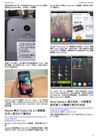 May 3rd, 2013 Published by: VR-Zone
2
背面造型則全然不同；稍早疑似是 Motorola Xt912A 的圖片
再度被 @evleaks 釋出，但卻裝上了保護殼。
從圖片上可以看出，該手機似乎是美國電信商 AT&T 的客
製化機種，除了通知列上有 AT&T 字樣外，系統也安裝了
AT&T 的應用程式。
Motorola Xt912A 螢幕為 4.65 吋、1280 x 720 解析度
AMOLED 面板，內建疑似 Qualcomm S4 Pro, 1.5GHz 四核
心處理器、Adreno 320 GPU、2GB RAM，以及 2,200mAh
電池容量。
Mozilla 釋出 Firefox OS 3.0 模擬器，
任何人都可以下載把玩
Source: http://chinese.vr-zone.com/61843/mozilla-release-firefox-os-30-
simulator-05032013/
By Mengkuei Hsu on May 3rd, 2013
Mozilla 3 日公布 Firefox OS 3.0 模擬器，並開放讓所有人下
載。
Mozilla 之前就曾釋出 Firefox OS 3.0 模擬器的預覽版，讓使
用者可以了解下一版 Firefox OS 將會有什麼樣的功能。3 日
Mozilla 終於正式釋出 Firefox OS 3.0 模擬器，讓所有人都可
以下載試用。
Mozilla Firefox OS 3.0 模擬器可以直接在 Firefox 瀏覽
器的 Add-on 網站下載，安裝完成後，只要一鍵就可以開啟
Firefox OS 3.0 模擬器，讓開發者可以直接透過 Firefox 瀏覽
器開發 Firefox OS App。
在 Firefox OS 3.0 模擬器中，包含了最新版的 Firefox
OS 和 GAIA 使用者介面，而且安裝容易，即使你只是想玩
玩 Firefox OS，而沒有任何開發經驗，也可能輕易在 5 分內
搞定 Firefox OS 3.0 模擬器。
Sony Xperia L 萬元有找，中華電信
新好康 0 元購機方案同步亮相
Source: http://chinese.vr-zone.com/61837/sony-mobile-xperia-l-work-with-
cht-data-plan-coming-05032013/
By fantasytrees（跳跳虎） on May 3rd, 2013
搭配中華電信資費方案月付 1,343 元起可將 Sony Xperia L
以 0 元帶回。
 
