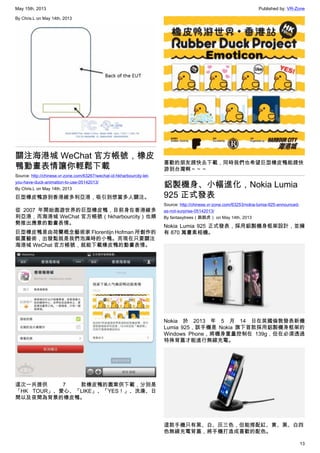 May 15th, 2013 Published by: VR-Zone
13
By Chris.L on May 14th, 2013
關注海港城 WeChat 官方帳號，橡皮
鴨動畫表情讓你輕鬆下載
Source: http://chinese.vr-zone.com/63267/wechat-id-hkharbourcity-let-
you-have-duck-animation-to-use-05142013/
By Chris.L on May 14th, 2013
巨型橡皮鴨游到香港維多利亞港，吸引到想當多人關注。
從 2007 年開始遨遊世界的巨型橡皮鴨，目前身在香港維多
利亞港，而海港城 WeChat 官方帳號（hkharbourcity）也順
勢推出應景的動畫表情。
巨型橡皮鴨是由荷蘭概念藝術家 Florentijn Hofman 所創作的
裝置藝術，出發點就是我們泡澡時的小鴨。而現在只要關注
海港城 WeChat 官方帳號，就能下載橡皮鴨的動畫表情。
這次一共提供 7 款橡皮鴨的圖案供下載，分別是
「HK TOUR」、愛心、「LIKE」、「YES！」、洗澡、日
間以及夜間為背景的橡皮鴨。
喜歡的朋友趕快去下載，同時我們也希望巨型橡皮鴨能趕快
游到台灣啊～～～
鋁製機身、小幅進化，Nokia Lumia
925 正式發表
Source: http://chinese.vr-zone.com/63253/nokia-lumia-925-announced-
as-not-surprise-05142013/
By fantasytrees（跳跳虎） on May 14th, 2013
Nokia Lumia 925 正式發表，採用鋁製機身框架設計，並擁
有 870 萬畫素相機。
Nokia 於 2013 年 5 月 14 日在英國倫敦發表新機
Lumia 925，該手機是 Nokia 旗下首款採用鋁製機身框架的
Windows Phone，將機身重量控制在 139g，但在必須透過
特殊背蓋才能進行無線充電。
這款手機只有黑、白、灰三色，但能搭配紅、黄、黑、白四
色無線充電背蓋，將手機打造成喜歡的配色。
 