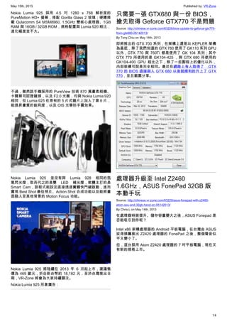 May 15th, 2013 Published by: VR-Zone
14
Nokia Lumia 925 採用 4.5 吋 1280 x 768 解析度的
PureMotion HD+ 螢幕，搭配 Gorilla Glass 2 玻璃；硬體搭
載 Qulacomm S4 MSM8960, 1.5GHz 雙核心處理器、1GB
RAM 與 16GB / 32GB ROM，規格配置與 Lumia 920 相比，
進化幅度並不大。
不過，雖然該手機採用的 PureView 技術 870 萬畫素相機、
卡爾蔡司認證鏡頭，以及 F2.0 光圈，均與 Nokia Lumia 920
相同，但 Lumia 925 在原有的 5 片式鏡片上加入了第 6 片，
能提昇畫質的銳利度，以及 OIS 光學防手震效果。
Nokia Lumia 925 並沒有與 Lumia 928 相同的氙
氣閃光燈，取而代之的是雙 LED 補光燈，軟體主打的是
Smart Cam，該程式能設定直接透過實體快門鍵啟動，進而
實現 Best Shot 最佳照片、Action Shot 合成功能以及能將畫
面融入至其他背景的 Motion Focus 功能。
Nokia Lumia 925 將陸續在 2013 年 6 月起上市，建議售
價為 469 歐元，折合新台幣約 18,182 元，至於台灣推出日
期，VR-Zone 將會為大家持續關注。
Nokia Lumia 925 形象廣告：
只需要一張 GTX680 與一份 BIOS，
搶先取得 Geforce GTX770 不是問題
Source: http://chinese.vr-zone.com/63226/bios-update-to-geforce-gtx770-
from-gtx680-05142013/
By Tony.Chiu on May 14th, 2013
即將推出的 GTX 700 系列，在架構上還是以 KEPLER 架構
為基底，除了我們知道的 GTX 780 使用了 GK110 系列 GPU
以外，GTX 770 與 760Ti 都是使用了 GK 104 系列；其中
GTX 770 所使用的是 GK104-425 ，與 GTX 680 所使用的
GK104-400 GPU 相比之下，除了一些製程上的優化以外，
內部架構可說是完全相同。最近在網路上有人取得了 GTX
770 的 BIOS 直接刷入 GTX 680 以後就順利的升上了 GTX
770，並且截圖分享。
處理器升級至 Intel Z2460
1.6GHz，ASUS FonePad 32GB 版
本動手玩
Source: http://chinese.vr-zone.com/63229/asus-fonepad-with-z2460-
atom-cpu-and-32gb-hand-on-05142013/
By Chris.L on May 14th, 2013
在處理器時脈提升、儲存容量變大之後，ASUS Fonepad 是
否能吸引到你呢？
Intel x86 架構處理器的 Android 平板電腦，在台灣由 ASUS
拔得頭籌推出 Z2420 處理器的 FonePad 之後，整個聲音似
乎又變小了。
但，這台採用 Atom Z2420 處理器的 7 吋平板電腦，現在又
有新的規格上市。
 