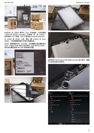 May 15th, 2013 Published by: VR-Zone
15
Medfield 的 Z2460 最早在 2012 年就發佈，它的時脈較
1.2GHz 的 Z2420（Lexington）來得高一些，為 1.6GHz，
兩者都是 1C2T 架構。GPU 方面皆為 PowerVR SGX 540。
在 Z2420 與 Z2460 上面，還有一顆 2.0GHz 的 Atom
Z2480，只是這顆處理器只有兩台裝置採用。
Z2460 處理器版本的 FonePad 在記憶體方面依舊維持在
1GB，不過在 ROM 的部分從原有的 16GB 提升至 32GB，
使用者依舊能透過 microSD 提高儲存容量。
我們使用 Patroit Memort 的 64GB microSD 進行試用，機器
可以抓到並能正常使用。
 