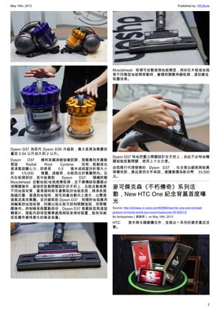 May 16th, 2013 Published by: VR-Zone
2
Dyson D37 為前代 Dyson D36 升級款，最大差異為集塵容
量從 0.54 公升加大到 2 公升。
Dyson D37 擁有英國過敏協會認證，搭載專利多圓錐
氣旋 Radial Root Cyclone 技術，能創造出
高速氣旋離心力，即使是 0.5 微米或相當於針頭大小
的 1/5,000 微塵、過敏原，也能甩出於集塵筒內。另
外在吸頭部份，其中鈦黃款 Dyson D37 隨機附贈
Musclehead 自動地板/地毯感應吸頭，且不像傳統吸塵器必
須彎腰操作，直接把扳動開關設計於手把上，且能自動感應
不同地面材質，當清潔時刷毛會緊貼於地板表面，掃淨表面
隙縫灰塵；當遇到地毯時，刷毛則會自動向上提升，以雙通
道氣流高效集塵。至於緞紫款 Dyson D37，則隨附地毯專用
渦輪氣控地毯吸頭，同樣以指尖就可控制開關強弱，毋需彎
腰操作。抑制噪音與震動部份，Dyson D37 搭載新型馬達旋
轉葉片、搭配內部球型聲學處理與吸音棉材裝置，能有效減
低吸塵作業時產生的噪音音量。
Musclehead 吸頭可自動偵測地板類型，例如在木板或地毯
等不同類型地板間移動時，會隨時調整伸縮吸頭，達到最佳
吸塵效果。
Dyson D37 特地把壓力開關設計在手把上，如此不必特地彎
腰就能扳動開關，使用上十分方便。
由恆隆行代理發售的 Dyson D37 ，在台推出緞紫與鈦黃
兩種色款，產品提供五年保固，建議售價為新台幣 33,500
元。
麥可傑克森《不朽傳奇》系列活
動，New HTC One 紀念背蓋首度曝
光
Source: http://chinese.vr-zone.com/63699/new-htc-one-and-michael-
jackson-immortal-world-tour-event-backcover-05162013/
By fantasytrees（跳跳虎） on May 16th, 2013
HTC 宣布與太陽劇團合作，並推出一系列好康多重送活
動。
 