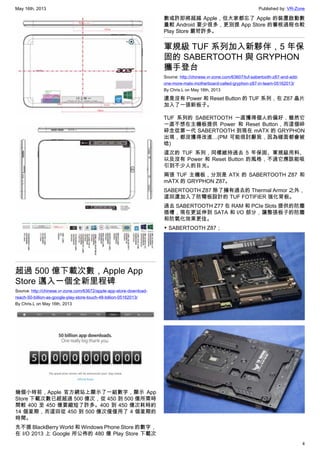 May 16th, 2013 Published by: VR-Zone
4
超過 500 億下載次數，Apple App
Store 邁入一個全新里程碑
Source: http://chinese.vr-zone.com/63672/apple-app-store-download-
reach-50-billion-as-google-play-store-touch-48-billion-05162013/
By Chris.L on May 16th, 2013
幾個小時前，Apple 官方網站上顯示了一組數字，顯示 App
Store 下載次數已經超過 500 億次，從 450 到 500 億所需時
間較 400 至 450 億要縮短了許多。400 到 450 億次耗時約
14 個星期，而這回從 450 到 500 億次僅僅用了 4 個星期的
時間。
先不提 BlackBerry World 和 Windows Phone Store 的數字，
在 I/O 2013 上 Google 所公佈的 480 億 Play Store 下載次
數或許即將超越 Apple，但大家都忘了 Apple 的裝置啟動數
量較 Android 要少很多，更別提 App Store 的審核過程也較
Play Store 嚴苛許多。
軍規級 TUF 系列加入新夥伴，5 年保
固的 SABERTOOTH 與 GRYPHON
攜手登台
Source: http://chinese.vr-zone.com/63607/tuf-sabertooth-z87-and-add-
one-more-matx-motherboard-called-gryphon-z87-in-team-05162013/
By Chris.L on May 16th, 2013
還是沒有 Power 和 Reset Button 的 TUF 系列，在 Z87 晶片
加入了一張新板子。
TUF 系列的 SABERTOOTH 一直獲得個人的偏好，雖然它
一直不想在主機板提供 Power 和 Reset Button，而這個碎
碎念從第一代 SABERTOOTH 到現在 mATX 的 GRYPHON
出現，都沒獲得改進…(PM 可能很討厭我，因為碰面都會被
唸)
這次的 TUF 系列，同樣維持過去 5 年保固、軍規級用料、
以及沒有 Power 和 Reset Button 的風格，不過它應該能吸
引到不少人的目光。
兩張 TUF 主機板，分別是 ATX 的 SABERTOOTH Z87 和
mATX 的 GRYPHON Z87。
SABERTOOTH Z87 除了擁有過去的 Thermal Armor 之外，
這回還加入了防彎板設計的 TUF FOTIFIER 強化背板。
過去 SABERTOOTH Z77 在 RAM 和 PCIe Slots 提供的防塵
插槽，現在更延伸到 SATA 和 I/O 部分，讓整張板子的防塵
和防氧化效果更佳。
▼ SABERTOOTH Z87；
 