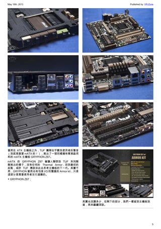 May 16th, 2013 Published by: VR-Zone
5
當然在 ATX 主機板之外，TUF 團隊似乎聽見使用者的聲音
（到底是誰要 mATX 的！），推出了一張同樣擁有軍規級用
料的 mATX 主機板 GRYPHON Z87。
mATX 的 GRYPHON Z87 會讓人聯想到 TUF 系列剛
剛推出的樣子，沒有任何的 Thermal Armor，回到最初的
起點，或許 TUF 應該如此去思考主機板的下一代。其實不
然，GRYPHON 當然也有包含 I/O 防塵蓋的 Armor kit，只是
這部分是需要使用者另行選購的。
▼ GRYPHON Z87；
其實也沒講多少，但剩下的部分，我們一樣留到主機板到
貨，再來繼續深談。
 