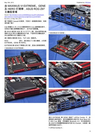 May 16th, 2013 Published by: VR-Zone
6
由 MAXIMUS VI EXTREME、GENE
及 HERO 打頭陣，ASUS ROG Z87
主機板登場
Source: http://chinese.vr-zone.com/63483/asus-rog-z87-motherboard-
with-maximus-vi-exreme-gene-hero-to-fight-first-round-0516201/
By Chris.L on May 16th, 2013
寫了那麼多 Haswell 的東西，可是它一直都還沒發表，到底
是怎麼了嗎？
Intel 將會在 6 月 3 日正式解除第四代 Core 處理器的禁令，
但現在中國已經開賣的情況下，似乎沒什麼意義。
與 ASUS 協定的 NDA 到 16 日下午 2 點，因此我們現在能
夠將 ASUS 部分主機板跟各位介紹，不過系列主機板過多，
所以我們將分成三個部分介紹。
這三個部分個別是 ROG、TUF 以及一般版本。
ROG 部分，這次推出了三張主機板，分別是
EXTREME、GENE 和 HERO。
EXTREME 跟 GENE 不需要太多介紹，因為大家都很熟悉。
▼ MAXIMUS VI EXTREME；
▼ MAXIMUS VI GENE；
這次 EXTREME 與 GENE 保留了 mPCIe Combo 卡，但
規格部分略作提升。首先是網路部分提升至 Dual Band Wi-
Fi 802.11ac 規格，同時擁有 Bluetooth 4.0；另外就是原本
為 mSATA 的插槽更換為新世代的 M.2 Socket，也就是一般
我們所說的 NGFF。
▼ mPCIe Combo II；
 