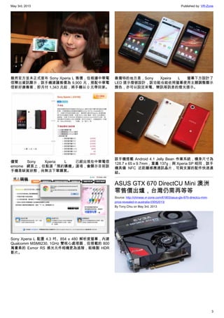 May 3rd, 2013 Published by: VR-Zone
3
雖然官方並未正式宣布 Sony Xperia L 售價，但根據中華電
信釋出資訊顯示，該手機建議售價為 9,900 元，搭配中華電
信新好康專案，即月付 1,343 元起，將手機以 0 元帶回家。
儘管 Sony Xperia L 已經出現在中華電信
emome 網頁上，但點選「預約購機」選項，會顯示目前該
手機是缺貨狀態，尚無法下單購買。
Sony Xperia L 配置 4.3 吋、854 x 480 解析度螢幕，內建
Qualcomm MSM8230, 1GHz 雙核心處理器，但搭載的 800
萬畫素的 Exmor RS 感光元件相機更為進階，能錄製 HDR
影片。
最獨特的地方是，Sony Xpeira L 螢幕下方設計了
LED 提示燈號設計，該功能也能依照螢幕使用主題調整顯示
顏色，亦可以設定來電、簡訊等訊息的燈光提示。
該手機搭載 Android 4.1 Jelly Bean 作業系統，機身尺寸為
128.7 x 65 x 9.7mm，重量 137g；與 Xperia SP 相同，該手
機具備 NFC 近距離感應通訊晶片，可與支援的配件快速連
結。
ASUS GTX 670 DirectCU Mini 澳洲
零售價出爐，台灣仍需再等等
Source: http://chinese.vr-zone.com/61803/asus-gtx-670-directcu-mini-
price-revealed-in-australia-03052013/
By Tony.Chiu on May 3rd, 2013
 