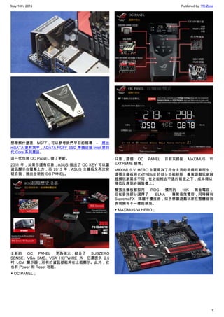 May 16th, 2013 Published by: VR-Zone
7
想瞭解什麼是 NGFF，可以參考我們早前的報導 – 將比
mSATA 更有效率，ADATA NGFF SSD 準備迎接 Intel 第四
代 Core 系列產品。
這一代也將 OC PANEL 做了更新。
2011 年，如果你還有印象，ASUS 推出了 OC KEY 可以讓
資訊顯示在螢幕上方，而 2013 年，ASUS 主機板又再次突
破自我，推出全新的 OC PANEL。
全新的 OC PANEL 更為強大，結合了 SUBZERO
SENSE、VGA SMB、VGA HOTWIRE 外，它還提供 2.6
吋 LCM 顯示器，所有的資訊都能夠在上面顯示。此外，它
也有 Power 和 Reset 功能。
▼ OC PANEL；
只是，這個 OC PANEL 目前只搭配 MAXIMUS VI
EXTREME 銷售。
MAXIMUS VI HERO 主要是為了符合主流的遊戲玩家而生，
這張主機板將 EXTREME 的部分功能移除，畢竟遊戲玩家與
超頻玩家需求不同，在效能相去不遠的前提之下，成本得以
降低反應到終端售價上。
整張主機板都採用 ROG 慣用的 10K 黑金電容，
但在音效部分選擇了 ELNA 專業音效電容，同時擁有
SupremeFX 隔離干擾技術，似乎想讓遊戲玩家在整體音效
表現擁有不一樣的感受。
▼ MAXIMUS VI HERO；
 