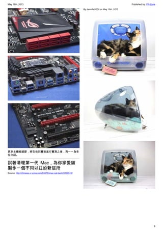 May 16th, 2013 Published by: VR-Zone
8
更多主機板細節，將在收到實板進行實測之後，再一一為各
位介紹。
試著清理第一代 iMac，為你家愛貓
製作一個不同以往的新居所
Source: http://chinese.vr-zone.com/63475/imac-cat-bed-20130515/
By damnfat2000 on May 16th, 2013
 