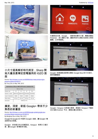 May 16th, 2013 Published by: VR-Zone
9
小尺寸超高解析時代將至，Sharp 開
始大量投產筆記型電腦用的 IGZO 面
版
Source: http://chinese.vr-zone.com/63659/sharp-mass-produce-igzo-
panel-for-laptop-05162013/
By Tony.Chiu on May 16th, 2013
廣度、深度，新版 Google+ 帶來不少
熟悉的新畫面
Source: http://chinese.vr-zone.com/63592/google-update-google-plus-
providing-deeper-experiences-05162013/
By Mengkuei Hsu on May 16th, 2013
Google 在 Google I/O 中宣布 Google+ 改版，讓 Google+ 增
加更多社交深度。
Google+ 的改版方向分成資訊流、Hangout 和照片三個方
面，讓 Google+ 新增更多功能。
在資訊流方面，Google   將原來的單行介面，轉換成類似
Pinterest   的三欄式介面，讓使用者可以專注在朋友分享的
圖像、文字等資訊。
Google+ 的新資訊流更將以類似 Google Now 的卡片型式，
提供相關資訊
Google+ Hangout 也有強大更新，新版的 Hangout 不論在
iOS 或是 Android  平台，都推出獨立的程式。
 