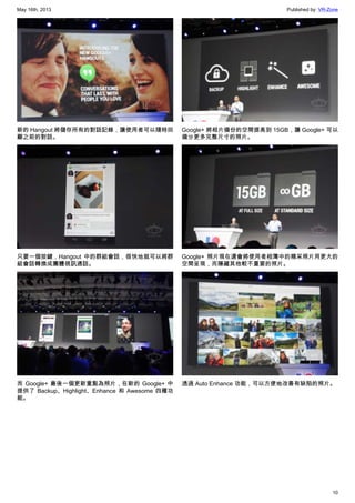 May 16th, 2013 Published by: VR-Zone
10
新的 Hangout 將儲存所有的對話記錄，讓使用者可以隨時回
顧之前的對話。
只要一個按鍵，Hangout 中的群組會話，很快地就可以將群
組會話轉換成團體視訊通話。
而 Google+ 最後一個更新重點為照片，在新的 Google+ 中
提供了 Backup、Highlight、Enhance 和 Awesome 四種功
能。
Google+ 將相片備份的空間提高到 15GB，讓 Google+ 可以
備分更多完整尺寸的照片。
Google+ 照片現在還會將使用者相簿中的精采照片用更大的
空間呈現，而隱藏其他較不重要的照片。
透過 Auto Enhance 功能，可以方便地改善有缺陷的照片。
 
